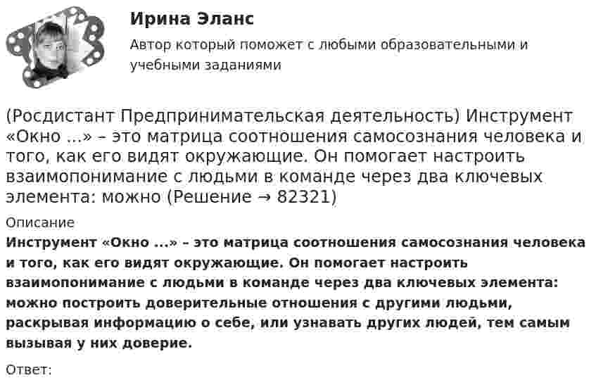      
            Описание
            Инструмент «Окно ...» – это матрица соотношения самосознания человека и того, как его видят окружающие. Он помогает настроить взаимопонимание с людьми в команде через два ключевых элемента: можно построить доверительные отношения с другими людьми, раскрывая информацию о себе, или узнавать других людей, тем самым вызывая у них доверие.Ответ:    
            
            
            [Росдистант] Предпринимательская деятельность. Инициация стартап-проекта (ПРОМЕЖУТОЧНЫЕ ТЕСТЫ) Росдистант ТГУ 2023 г.(Росдистант Предпринимательская деятельность) Инструмент «Окно ...» – это матрица соотношения самосознания человека и того, как его видят окружающие. Он помогает настроить взаимопонимание с людьми в команде через два ключевых элемента: можно (Росдистант Предпринимательская деятельность) Какие ключевые моменты формирования команды проекта стоит учитывать при определении готовности участников к началу эффективной работы? Выберите несколько вариантов ответов.(Росдистант Предпринимательская деятельность) Какие результаты позволяет достичь этап поиска идеи в дизайн-мышлении?(Росдистант Предпринимательская деятельность) Какие результаты позволяет достичь этап прототипирования в дизайн-мышлении?(Росдистант Предпринимательская деятельность) Какие результаты позволяет достичь этап тестирования в дизайн-мышлении?(Росдистант Предпринимательская деятельность) Какие стадии (этапы) формирования команды проходит каждая группа?(Росдистант Предпринимательская деятельность) Достижение командой поставленных целей и задач по проекту и успешное его завершение, снижение активности участия команды в проекте, прекращение совместной деятельности – всё это говорит о наступлении(Росдистант Предпринимательская деятельность) ... задачами называются задачи, не привязанные жестко к определенному времени. Выполнение таких задач может осуществляться в течении дня, недели в свободном режиме. Тем не менее они имеют конкретный(Росдистант Предпринимательская деятельность) Зачем проекту нужна цель?(Росдистант Предпринимательская деятельность) Идеальный конечный ... – это такое решение, которое дает максимальный результат при минимальных затратах.(Росдистант Предпринимательская деятельность) ... идей – это процесс создания, образования, формирования, произведения, творения, выработки и разработки новых идей.[Росдистант]Предпринимательская деятельность.Инициация стартап-проекта.Итоговый тест Росдистант ТГУ 2023г.[Росдистант]Предпринимательская деятельность. Инициация стартап-проекта.ПРАКТИЧЕСКИЕ ЗАДАНИЯ 1-15.Росдистант ТГУ 2023г 