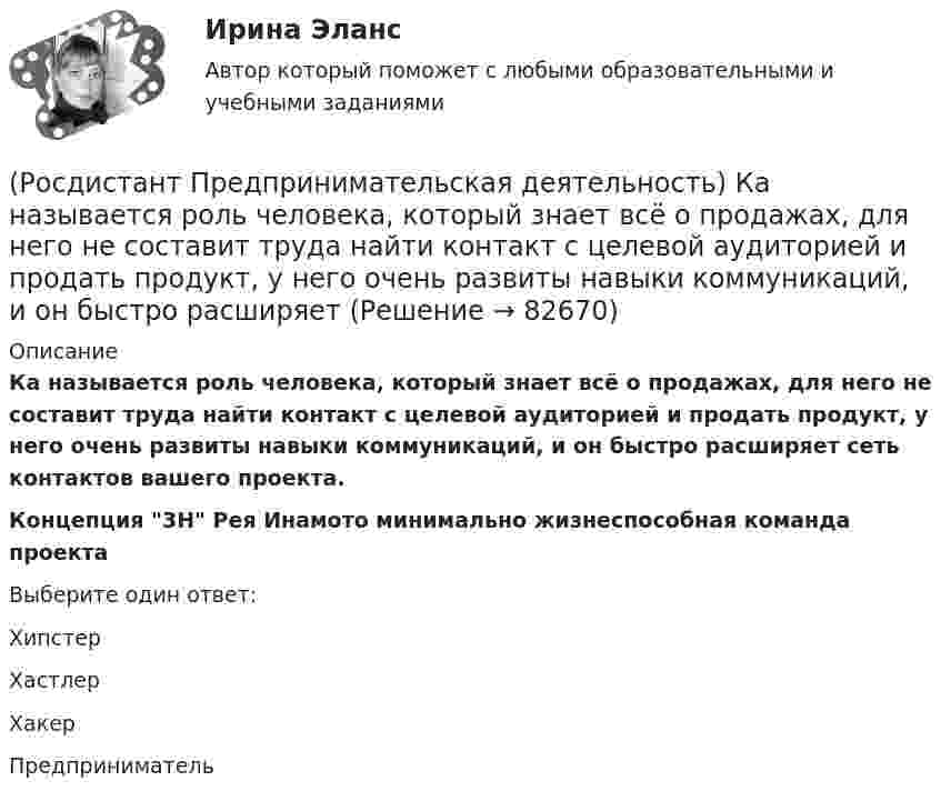      
            Описание
            Ка называется роль человека, который знает всё о продажах, для него не составит труда найти контакт с целевой аудиторией и продать продукт, у него очень развиты навыки коммуникаций, и он быстро расширяет сеть контактов вашего проекта.Концепция 3Н Рея Инамото минимально жизнеспособная команда проектаВыберите один ответ:Хипстер Хастлер Хакер Предприниматель    
            
            
            (Росдистант Предпринимательская деятельность) Как эффективнее всего запомнить задачи, поставленные перед Вами?(Росдистант Предпринимательская деятельность) Ка называется роль человека, который знает всё о продажах, для него не составит труда найти контакт с целевой аудиторией и продать продукт, у него очень развиты навыки коммуникаций, и он быстро расширяет(Росдистант Предпринимательская деятельность) К какому уровню вклада проекта относится Национальный проект «Демография»?(Росдистант Предпринимательская деятельность) К какому уровню вклада проекта относится Стратегии социально-экономического развития Самарской области до 2030 года?(Росдистант Предпринимательская деятельность) К какому уровню вклада проекта относится Стратегия развития автомобильной промышленности Российской Федерации до 2025 года?(Росдистант Предпринимательская деятельность) К каокму этапу дизайн-мышления относится метод Что? Как? Почему??(Росдистант Предпринимательская деятельность) Ключевыми аспектами какой промышленной революции являются автоматизация и роботизация производства? Ответ запишите числом.(Росдистант Предпринимательская деятельность) Какой аббревиатурой обозначается фильтр (критерии) целей, который позволяет отличить «хорошую» цель от «плохой», где хорошие цели получают гораздо больше поддержки от других людей, что очень значимо для (Росдистант Предпринимательская деятельность) Какой базовый метод генерации идей представляет собой объединение нескольких идей?(Росдистант Предпринимательская деятельность) Какой базовый методы генерации идей представляет собой выделение преимуществ и недостатков конкурентов, учитывая их в создании продукта?(Росдистант Предпринимательская деятельность) Какой базовый методы генерации идей представляет собой дополнение существующей идеи?(Росдистант Предпринимательская деятельность) Какой базовый методы генерации идей представляет собой объединение нескольких идей?(Росдистант Предпринимательская деятельность) Какой этап цепочки создания ценности является третьим?(Росдистант Предпринимательская деятельность) Какой этап является первым в процессе дизайн-мышления?