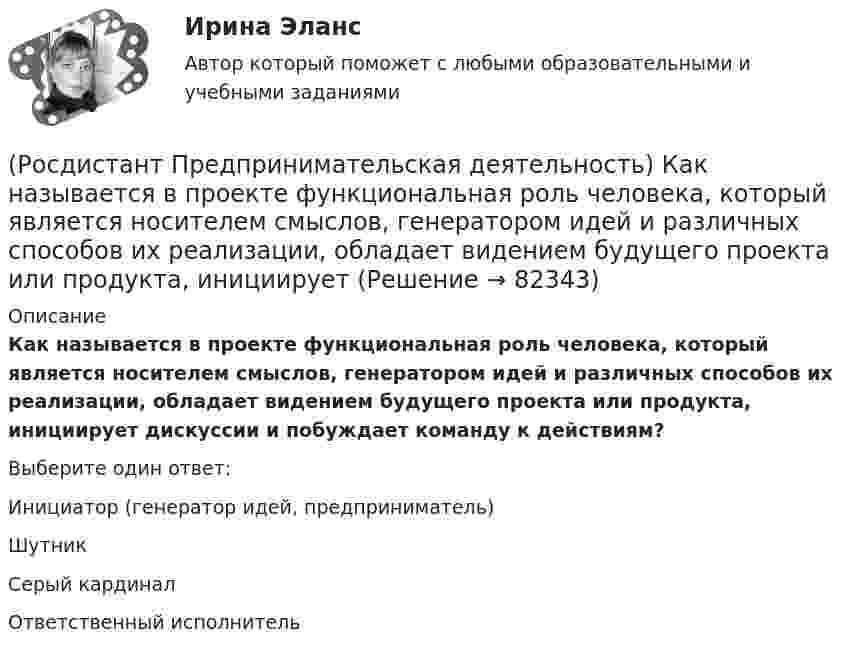      
            Описание
            Как называется в проекте функциональная роль человека, который является носителем смыслов, генератором идей и различных способов их реализации, обладает видением будущего проекта или продукта, инициирует дискуссии и побуждает команду к действиям?Выберите один ответ:Инициатор (генератор идей, предприниматель)ШутникСерый кардиналОтветственный исполнитель   
            
            
            (Росдистант Предпринимательская деятельность) Как называется в проекте функциональная роль человека, который ищет и предоставляет экспертную информацию или собирает факты, имеющие отношение к проблеме, определяет, какой информации не хватает и какую(Росдистант Предпринимательская деятельность) Как называется в проекте функциональная роль человека, который является носителем смыслов, генератором идей и различных способов их реализации, обладает видением будущего проекта или продукта, инициирует(Росдистант Предпринимательская деятельность) Как называется группировка ролей в команде проекта, связанная с определенным стилем поведения человека в сформировавшейся среде и отношения к проекту, межличностным взаимодействием, способствующая (Росдистант Предпринимательская деятельность) Как называется лицо, организация как юридическое лицо или физическое лицо, конкретно человек, который как-то вовлечен в проблемную ситуацию?(Росдистант Предпринимательская деятельность) Как называется основная тенденция изменения чего-либо?(Росдистант Предпринимательская деятельность) Как называются коммуникативные проблемы в качественной передаче информации и понимания собеседника?(Росдистант Предпринимательская деятельность) Как называют того, кто знает, что вот этот объект станет трендом?(Росдистант Предпринимательская деятельность) Какие результаты позволяет достичь этап прототипирования в дизайн-мышлении?(Росдистант Предпринимательская деятельность) Какие результаты позволяет достичь этап тестирования в дизайн-мышлении?(Росдистант Предпринимательская деятельность) Какие стадии (этапы) формирования команды проходит каждая группа?(Росдистант Предпринимательская деятельность) Какие утверждения отражают важность планирования?(Росдистант Предпринимательская деятельность) Каким термином характеризуется обмен информационными сообщениями и взаимодействие между участниками общения, которое всегда подкреплено какой-либо целью хотя бы одного человека и соответствует(Росдистант Предпринимательская деятельность) Каким термином характеризуется ситуация, в которой каждая из сторон занимает свою позицию, несовместимую с противоположной, демонстрируя противоречия в интересах, целях, взглядах и проявляя(Росдистант Предпринимательская деятельность) Каких результатов позволяет достичь этап поиска идеи в дизайн-мышлении?
