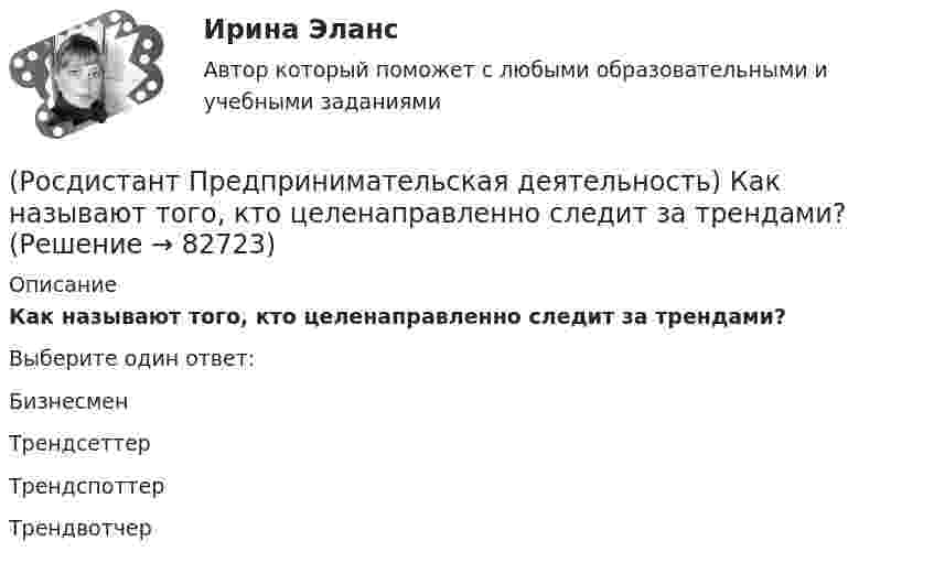      
            Описание
            Как называют того, кто целенаправленно следит за трендами?Выберите один ответ:Бизнесмен Трендсеттер Трендспоттер Трендвотчер    
            
            
            (Росдистант Предпринимательская деятельность) Как называют того, кто устанавливает тренды, то есть запускает тренд на рынок?(Росдистант Предпринимательская деятельность) Как называют того, кто целенаправленно следит за трендами?(Росдистант Предпринимательская деятельность) Какой аббревиатурой обозначается фильтр (критерии) целей, который позволяет отличить «хорошую» цель от «плохой», где хорошие цели получают гораздо больше поддержки от других людей, что очень значимо для (Росдистант Предпринимательская деятельность) Какой базовый метод генерации идей представляет собой объединение нескольких идей?(Росдистант Предпринимательская деятельность) Какой базовый методы генерации идей представляет собой выделение преимуществ и недостатков конкурентов, учитывая их в создании продукта?(Росдистант Предпринимательская деятельность) Какой базовый методы генерации идей представляет собой дополнение существующей идеи?(Росдистант Предпринимательская деятельность) Какой базовый методы генерации идей представляет собой объединение нескольких идей?(Росдистант Предпринимательская деятельность) Как называется в проекте дисфункциональная роль человека, который использует групповые встречи как место, где он может рассказать о своих переживаниях и проблемах; пытается вставить комментарии, делая (Росдистант Предпринимательская деятельность) Как называется в проекте функциональная роль человека, который ищет и предоставляет экспертную информацию или собирает факты, имеющие отношение к проблеме, определяет, какой информации не хватает и какую(Росдистант Предпринимательская деятельность) Как называется в проекте функциональная роль человека, который является носителем смыслов, генератором идей и различных способов их реализации, обладает видением будущего проекта или продукта, инициирует(Росдистант Предпринимательская деятельность) Как называется группировка ролей в команде проекта, связанная с определенным стилем поведения человека в сформировавшейся среде и отношения к проекту, межличностным взаимодействием, способствующая (Росдистант Предпринимательская деятельность) Как называется лицо, организация как юридическое лицо или физическое лицо, конкретно человек, который как-то вовлечен в проблемную ситуацию?(Росдистант Предпринимательская деятельность) Как называется основная тенденция изменения чего-либо?(Росдистант Предпринимательская деятельность) Как называются коммуникативные проблемы в качественной передаче информации и понимания собеседника?