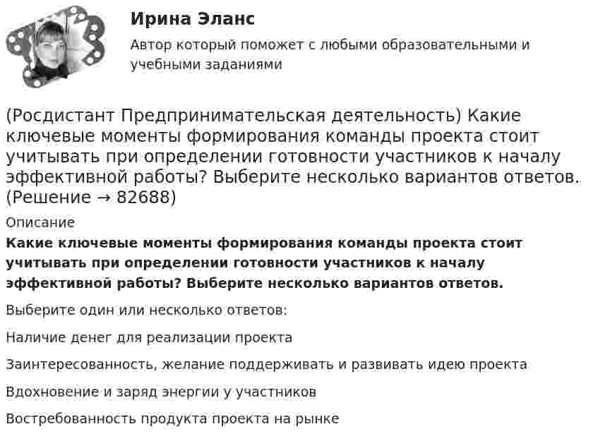      
            Описание
            Какие ключевые моменты формирования команды проекта стоит учитывать при определении готовности участников к началу эффективной работы? Выберите несколько вариантов ответов.Выберите один или несколько ответов:Наличие денег для реализации проекта Заинтересованность, желание поддерживать и развивать идею проекта Вдохновение и заряд энергии у участников Востребованность продукта проекта на рынке    
            
            
            (Росдистант Предпринимательская деятельность) Инструмент «Окно ...» – это матрица соотношения самосознания человека и того, как его видят окружающие. Он помогает настроить взаимопонимание с людьми в команде через два ключевых элемента: можно (Росдистант Предпринимательская деятельность) Какие ключевые моменты формирования команды проекта стоит учитывать при определении готовности участников к началу эффективной работы? Выберите несколько вариантов ответов.(Росдистант Предпринимательская деятельность) Какие результаты позволяет достичь этап поиска идеи в дизайн-мышлении?(Росдистант Предпринимательская деятельность) Какие результаты позволяет достичь этап прототипирования в дизайн-мышлении?(Росдистант Предпринимательская деятельность) Какие результаты позволяет достичь этап тестирования в дизайн-мышлении?(Росдистант Предпринимательская деятельность) Какие стадии (этапы) формирования команды проходит каждая группа?(Росдистант Предпринимательская деятельность) Какие утверждения отражают важность планирования?(Росдистант Предпринимательская деятельность) ... задачами называются задачи, не привязанные жестко к определенному времени. Выполнение таких задач может осуществляться в течении дня, недели в свободном режиме. Тем не менее они имеют конкретный(Росдистант Предпринимательская деятельность) Зачем проекту нужна цель?(Росдистант Предпринимательская деятельность) Идеальный конечный ... – это такое решение, которое дает максимальный результат при минимальных затратах.(Росдистант Предпринимательская деятельность) ... идей – это процесс создания, образования, формирования, произведения, творения, выработки и разработки новых идей.[Росдистант]Предпринимательская деятельность.Инициация стартап-проекта.Итоговый тест Росдистант ТГУ 2023г.[Росдистант]Предпринимательская деятельность. Инициация стартап-проекта.ПРАКТИЧЕСКИЕ ЗАДАНИЯ 1-15.Росдистант ТГУ 2023г Росдистант. Предпринимательская деятельность. Инициация стартап-проекта (практические работы 1-15)