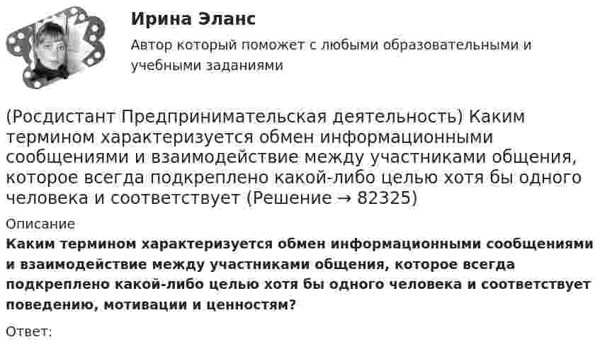      
            Описание
            Каким термином характеризуется обмен информационными сообщениями и взаимодействие между участниками общения, которое всегда подкреплено какой-либо целью хотя бы одного человека и соответствует поведению, мотивации и ценностям?Ответ:    
            
            
            (Росдистант Предпринимательская деятельность) Какие утверждения отражают важность планирования?(Росдистант Предпринимательская деятельность) Каким термином характеризуется обмен информационными сообщениями и взаимодействие между участниками общения, которое всегда подкреплено какой-либо целью хотя бы одного человека и соответствует(Росдистант Предпринимательская деятельность) Каким термином характеризуется ситуация, в которой каждая из сторон занимает свою позицию, несовместимую с противоположной, демонстрируя противоречия в интересах, целях, взглядах и проявляя(Росдистант Предпринимательская деятельность) Каких результатов позволяет достичь этап поиска идеи в дизайн-мышлении?(Росдистант Предпринимательская деятельность) Как называется в проекте дисфункциональная роль человека, который использует групповые встречи как место, где он может рассказать о своих переживаниях и проблемах; пытается вставить комментарии, делая (Росдистант Предпринимательская деятельность) Как называется в проекте функциональная роль человека, который ищет и предоставляет экспертную информацию или собирает факты, имеющие отношение к проблеме, определяет, какой информации не хватает и какую(Росдистант Предпринимательская деятельность) Как называется в проекте функциональная роль человека, который является носителем смыслов, генератором идей и различных способов их реализации, обладает видением будущего проекта или продукта, инициируетРосдистант. Предпринимательская деятельность. Инициация стартап-проекта (практические работы 1-15)[Росдистант] Предпринимательская деятельность. Инициация стартап-проекта (ПРОМЕЖУТОЧНЫЕ ТЕСТЫ) Росдистант ТГУ 2023 г.(Росдистант Предпринимательская деятельность) Инструмент «Окно ...» – это матрица соотношения самосознания человека и того, как его видят окружающие. Он помогает настроить взаимопонимание с людьми в команде через два ключевых элемента: можно (Росдистант Предпринимательская деятельность) Какие ключевые моменты формирования команды проекта стоит учитывать при определении готовности участников к началу эффективной работы? Выберите несколько вариантов ответов.(Росдистант Предпринимательская деятельность) Какие результаты позволяет достичь этап поиска идеи в дизайн-мышлении?(Росдистант Предпринимательская деятельность) Какие результаты позволяет достичь этап прототипирования в дизайн-мышлении?(Росдистант Предпринимательская деятельность) Какие результаты позволяет достичь этап тестирования в дизайн-мышлении?