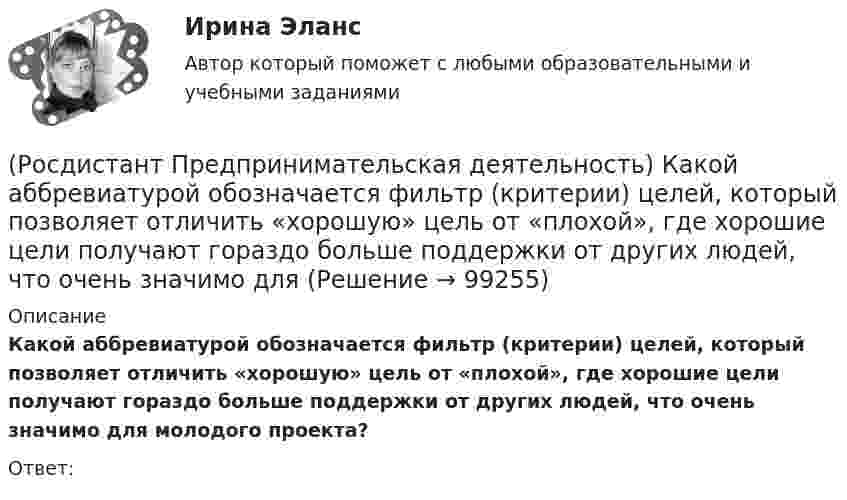      
            Описание
            Какой аббревиатурой обозначается фильтр (критерии) целей, который позволяет отличить «хорошую» цель от «плохой», где хорошие цели получают гораздо больше поддержки от других людей, что очень значимо для молодого проекта?Ответ:   
            
            
            (Росдистант Предпринимательская деятельность) Как называют того, кто целенаправленно следит за трендами?(Росдистант Предпринимательская деятельность) Какой аббревиатурой обозначается фильтр (критерии) целей, который позволяет отличить «хорошую» цель от «плохой», где хорошие цели получают гораздо больше поддержки от других людей, что очень значимо для (Росдистант Предпринимательская деятельность) Какой базовый метод генерации идей представляет собой объединение нескольких идей?(Росдистант Предпринимательская деятельность) Какой базовый методы генерации идей представляет собой выделение преимуществ и недостатков конкурентов, учитывая их в создании продукта?(Росдистант Предпринимательская деятельность) Какой базовый методы генерации идей представляет собой дополнение существующей идеи?(Росдистант Предпринимательская деятельность) Какой базовый методы генерации идей представляет собой объединение нескольких идей?(Росдистант Предпринимательская деятельность) Какой этап цепочки создания ценности является третьим?(Росдистант Предпринимательская деятельность) Как называется в проекте функциональная роль человека, который ищет и предоставляет экспертную информацию или собирает факты, имеющие отношение к проблеме, определяет, какой информации не хватает и какую(Росдистант Предпринимательская деятельность) Как называется в проекте функциональная роль человека, который является носителем смыслов, генератором идей и различных способов их реализации, обладает видением будущего проекта или продукта, инициирует(Росдистант Предпринимательская деятельность) Как называется группировка ролей в команде проекта, связанная с определенным стилем поведения человека в сформировавшейся среде и отношения к проекту, межличностным взаимодействием, способствующая (Росдистант Предпринимательская деятельность) Как называется лицо, организация как юридическое лицо или физическое лицо, конкретно человек, который как-то вовлечен в проблемную ситуацию?(Росдистант Предпринимательская деятельность) Как называется основная тенденция изменения чего-либо?(Росдистант Предпринимательская деятельность) Как называются коммуникативные проблемы в качественной передаче информации и понимания собеседника?(Росдистант Предпринимательская деятельность) Как называют того, кто знает, что вот этот объект станет трендом?
