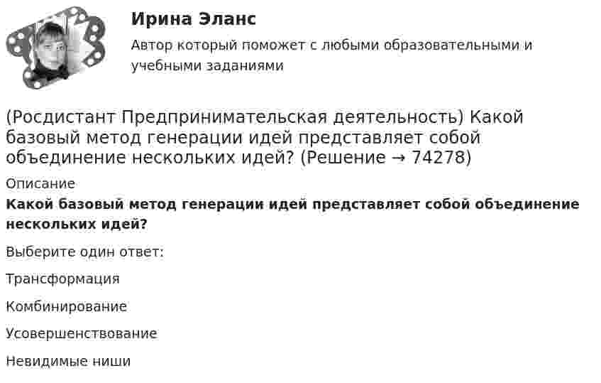      
            Описание
            Какой базовый метод генерации идей представляет собой объединение нескольких идей?Выберите один ответ:Трансформация Комбинирование Усовершенствование Невидимые ниши   
            
            
            (Росдистант Предпринимательская деятельность) Какой аббревиатурой обозначается фильтр (критерии) целей, который позволяет отличить «хорошую» цель от «плохой», где хорошие цели получают гораздо больше поддержки от других людей, что очень значимо для (Росдистант Предпринимательская деятельность) Какой базовый метод генерации идей представляет собой объединение нескольких идей?(Росдистант Предпринимательская деятельность) Какой базовый методы генерации идей представляет собой выделение преимуществ и недостатков конкурентов, учитывая их в создании продукта?(Росдистант Предпринимательская деятельность) Какой базовый методы генерации идей представляет собой дополнение существующей идеи?(Росдистант Предпринимательская деятельность) Какой базовый методы генерации идей представляет собой объединение нескольких идей?(Росдистант Предпринимательская деятельность) Какой этап цепочки создания ценности является третьим?(Росдистант Предпринимательская деятельность) Какой этап является первым в процессе дизайн-мышления?(Росдистант Предпринимательская деятельность) Как называется в проекте функциональная роль человека, который является носителем смыслов, генератором идей и различных способов их реализации, обладает видением будущего проекта или продукта, инициирует(Росдистант Предпринимательская деятельность) Как называется группировка ролей в команде проекта, связанная с определенным стилем поведения человека в сформировавшейся среде и отношения к проекту, межличностным взаимодействием, способствующая (Росдистант Предпринимательская деятельность) Как называется лицо, организация как юридическое лицо или физическое лицо, конкретно человек, который как-то вовлечен в проблемную ситуацию?(Росдистант Предпринимательская деятельность) Как называется основная тенденция изменения чего-либо?(Росдистант Предпринимательская деятельность) Как называются коммуникативные проблемы в качественной передаче информации и понимания собеседника?(Росдистант Предпринимательская деятельность) Как называют того, кто знает, что вот этот объект станет трендом?(Росдистант Предпринимательская деятельность) Как называют того, кто устанавливает тренды, то есть запускает тренд на рынок?