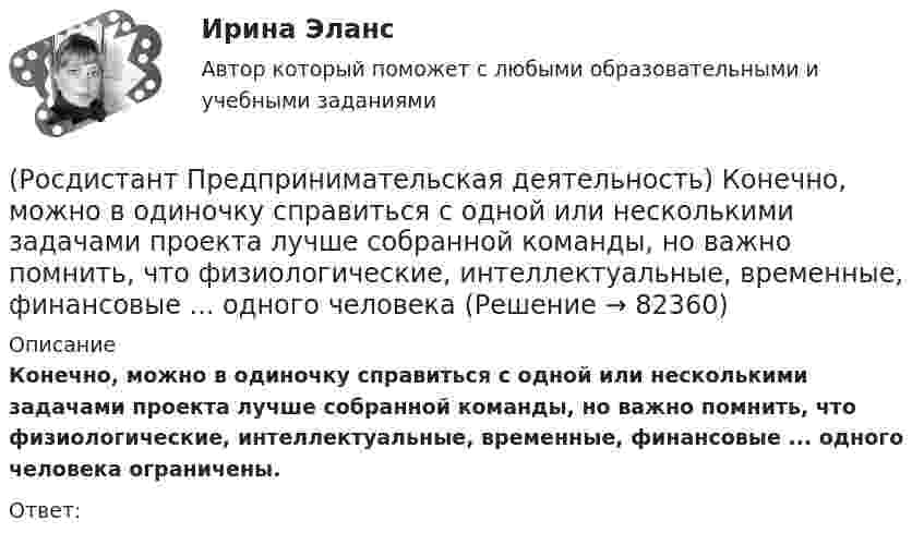      
            Описание
            Конечно, можно в одиночку справиться с одной или несколькими задачами проекта лучше собранной команды, но важно помнить, что физиологические, интеллектуальные, временные, финансовые ... одного человека ограничены.Ответ:    
            
            
            (Росдистант Предпринимательская деятельность) Команду ... образуют несколько человек, которые обладают разными навыками и компетенциями, действуют сообща, руководствуясь одной общей идеей или целью, и деятельность которых направлена на получение(Росдистант Предпринимательская деятельность) Конечно, можно в одиночку справиться с одной или несколькими задачами проекта лучше собранной команды, но важно помнить, что физиологические, интеллектуальные, временные, финансовые ... одного человека(Росдистант Предпринимательская деятельность) Критический ... данных – временное предприятие, создаваемое для нахождения масштабируемой бизнес-модели для выхода продукта на рынок.(Росдистант Предпринимательская деятельность) Кто в проекте предоставляет группе обратную связь о том, как участники функционируют; часто полезен, когда коллектив хочет установить, оценить или изменить стандарты и процессы?(Росдистант Предпринимательская деятельность) К чему привела замена ручного труда машинным?(Росдистант Предпринимательская деятельность) Лица, которые являются авторами, то есть, кто создал РИД, называются ...(Росдистант Предпринимательская деятельность) ... – личностная способность специалиста решать определённый класс профессиональных задач, представляющая собой комбинацию навыков, знаний и опыта, необходимых для эффективного выполнения поставленных в(Росдистант Предпринимательская деятельность) Как улучшить умения (hard skills)?(Росдистант Предпринимательская деятельность) Как эффективнее всего запомнить задачи, поставленные перед Вами?(Росдистант Предпринимательская деятельность) Ка называется роль человека, который знает всё о продажах, для него не составит труда найти контакт с целевой аудиторией и продать продукт, у него очень развиты навыки коммуникаций, и он быстро расширяет(Росдистант Предпринимательская деятельность) К какому уровню вклада проекта относится Национальный проект «Демография»?(Росдистант Предпринимательская деятельность) К какому уровню вклада проекта относится Стратегии социально-экономического развития Самарской области до 2030 года?(Росдистант Предпринимательская деятельность) К какому уровню вклада проекта относится Стратегия развития автомобильной промышленности Российской Федерации до 2025 года?(Росдистант Предпринимательская деятельность) К каокму этапу дизайн-мышления относится метод Что? Как? Почему??