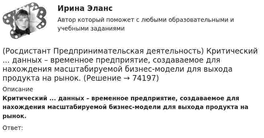      
            Описание
            Критический ... данных – временное предприятие, создаваемое для нахождения масштабируемой бизнес-модели для выхода продукта на рынок.Ответ:    
            
            
            (Росдистант Предпринимательская деятельность) Конечно, можно в одиночку справиться с одной или несколькими задачами проекта лучше собранной команды, но важно помнить, что физиологические, интеллектуальные, временные, финансовые ... одного человека(Росдистант Предпринимательская деятельность) Критический ... данных – временное предприятие, создаваемое для нахождения масштабируемой бизнес-модели для выхода продукта на рынок.(Росдистант Предпринимательская деятельность) Кто в проекте предоставляет группе обратную связь о том, как участники функционируют; часто полезен, когда коллектив хочет установить, оценить или изменить стандарты и процессы?(Росдистант Предпринимательская деятельность) К чему привела замена ручного труда машинным?(Росдистант Предпринимательская деятельность) Лица, которые являются авторами, то есть, кто создал РИД, называются ...(Росдистант Предпринимательская деятельность) ... – личностная способность специалиста решать определённый класс профессиональных задач, представляющая собой комбинацию навыков, знаний и опыта, необходимых для эффективного выполнения поставленных в(Росдистант Предпринимательская деятельность) Метод ... анализа построен на разбиении объекта на составные элементы, для которых указываются различные варианты исполнения.(Росдистант Предпринимательская деятельность) Как эффективнее всего запомнить задачи, поставленные перед Вами?(Росдистант Предпринимательская деятельность) Ка называется роль человека, который знает всё о продажах, для него не составит труда найти контакт с целевой аудиторией и продать продукт, у него очень развиты навыки коммуникаций, и он быстро расширяет(Росдистант Предпринимательская деятельность) К какому уровню вклада проекта относится Национальный проект «Демография»?(Росдистант Предпринимательская деятельность) К какому уровню вклада проекта относится Стратегии социально-экономического развития Самарской области до 2030 года?(Росдистант Предпринимательская деятельность) К какому уровню вклада проекта относится Стратегия развития автомобильной промышленности Российской Федерации до 2025 года?(Росдистант Предпринимательская деятельность) К каокму этапу дизайн-мышления относится метод Что? Как? Почему??(Росдистант Предпринимательская деятельность) Ключевыми аспектами какой промышленной революции являются автоматизация и роботизация производства? Ответ запишите числом.