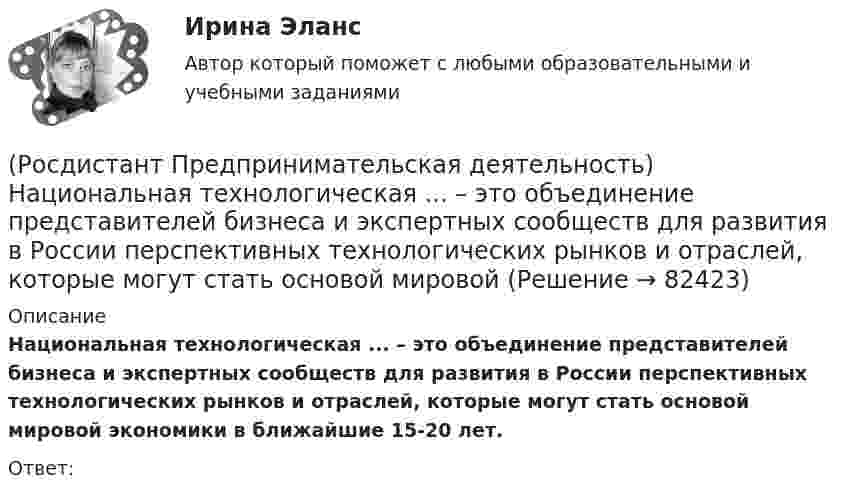      
            Описание
            Национальная технологическая ... – это объединение представителей бизнеса и экспертных сообществ для развития в России перспективных технологических рынков и отраслей, которые могут стать основой мировой экономики в ближайшие 15-20 лет.Ответ:    
            
            
            (Росдистант Предпринимательская деятельность) ... научно-технического развития – это документ, который формулирует цель и основные задачи научно-технологического развития страны, а также определяет основные направления и приоритеты государственной(Росдистант Предпринимательская деятельность) Национальная технологическая ... – это объединение представителей бизнеса и экспертных сообществ для развития в России перспективных технологических рынков и отраслей, которые могут стать основой мировой(Росдистант Предпринимательская деятельность) О каком рынке НТИ идет речь: безопасные и защищенные компьютерные технологии, решения в области передачи данных, безопасности информационных и киберфизических систем?(Росдистант Предпринимательская деятельность) О каком рынке НТИ идет речь: интеллектуальная система управления морским транспортом и технологии освоения мирового океана?(Росдистант Предпринимательская деятельность) Оператор РВС («размер – ... – стоимость») – это один из методов подавления психологической инерции.(Росдистант Предпринимательская деятельность) Определите очередность выполнения задач при краткосрочном планировании.(Росдистант Предпринимательская деятельность) Основная ... ТРИЗ – решить изобретательскую задачу так, чтобы на выходе был получен наиболее высокий коэффициент полезного действия.(Росдистант Предпринимательская деятельность) Лица, которые являются авторами, то есть, кто создал РИД, называются ...(Росдистант Предпринимательская деятельность) ... – личностная способность специалиста решать определённый класс профессиональных задач, представляющая собой комбинацию навыков, знаний и опыта, необходимых для эффективного выполнения поставленных в(Росдистант Предпринимательская деятельность) Метод ... анализа построен на разбиении объекта на составные элементы, для которых указываются различные варианты исполнения.(Росдистант Предпринимательская деятельность) Мозговой ... является одним из классических методов, позволяющих быстро сгенерировать большое количество идей.(Росдистант Предпринимательская деятельность) ...-мышление – это подход к проектированию инновационных решений, ориентированный на человека.(Росдистант Предпринимательская деятельность) Назовите функциональную роль в проекте человека, который администрирует ресурсы команды (людей, деньги, материалы, время), подтягивает дополнительные, блокирует или добавляет при необходимости, отвечает(Росдистант Предпринимательская деятельность) Назовите функциональную роль в проекте человека, который знает потребителя, знает, в какой упаковке ему продать товар и где лучше всего организовать продажи.