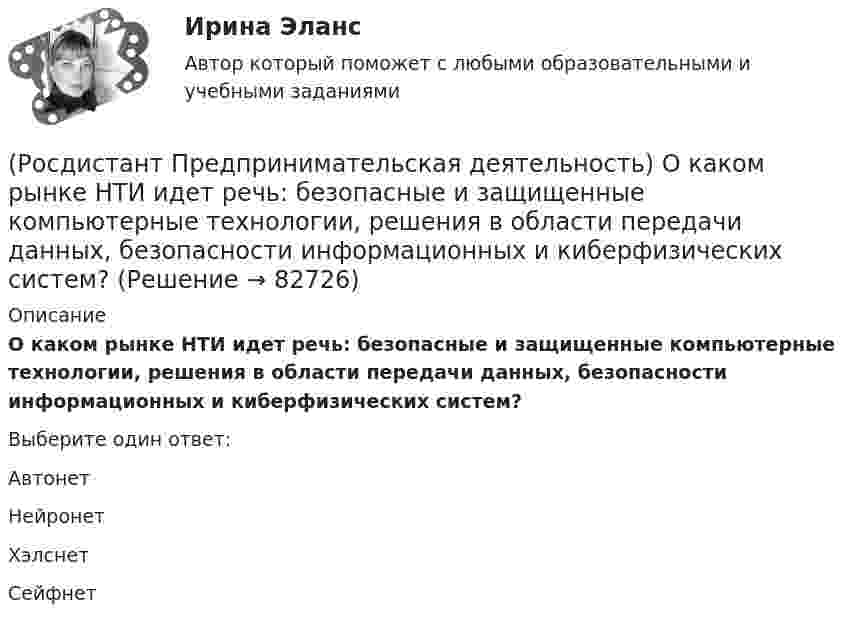      
            Описание
            О каком рынке НТИ идет речь: безопасные и защищенные компьютерные технологии, решения в области передачи данных, безопасности информационных и киберфизических систем?Выберите один ответ:Автонет Нейронет Хэлснет Сейфнет    
            
            
            (Росдистант Предпринимательская деятельность) Национальная технологическая ... – это объединение представителей бизнеса и экспертных сообществ для развития в России перспективных технологических рынков и отраслей, которые могут стать основой мировой(Росдистант Предпринимательская деятельность) О каком рынке НТИ идет речь: безопасные и защищенные компьютерные технологии, решения в области передачи данных, безопасности информационных и киберфизических систем?(Росдистант Предпринимательская деятельность) О каком рынке НТИ идет речь: интеллектуальная система управления морским транспортом и технологии освоения мирового океана?(Росдистант Предпринимательская деятельность) Оператор РВС («размер – ... – стоимость») – это один из методов подавления психологической инерции.(Росдистант Предпринимательская деятельность) Определите очередность выполнения задач при краткосрочном планировании.(Росдистант Предпринимательская деятельность) Основная ... ТРИЗ – решить изобретательскую задачу так, чтобы на выходе был получен наиболее высокий коэффициент полезного действия.(Росдистант Предпринимательская деятельность) Основная ... ТРИЗ – это поиск творческого решения задач в различных областях.(Росдистант Предпринимательская деятельность) ... – личностная способность специалиста решать определённый класс профессиональных задач, представляющая собой комбинацию навыков, знаний и опыта, необходимых для эффективного выполнения поставленных в(Росдистант Предпринимательская деятельность) Метод ... анализа построен на разбиении объекта на составные элементы, для которых указываются различные варианты исполнения.(Росдистант Предпринимательская деятельность) Мозговой ... является одним из классических методов, позволяющих быстро сгенерировать большое количество идей.(Росдистант Предпринимательская деятельность) ...-мышление – это подход к проектированию инновационных решений, ориентированный на человека.(Росдистант Предпринимательская деятельность) Назовите функциональную роль в проекте человека, который администрирует ресурсы команды (людей, деньги, материалы, время), подтягивает дополнительные, блокирует или добавляет при необходимости, отвечает(Росдистант Предпринимательская деятельность) Назовите функциональную роль в проекте человека, который знает потребителя, знает, в какой упаковке ему продать товар и где лучше всего организовать продажи.(Росдистант Предпринимательская деятельность) На какой стадии трансформировании группы в команду происходит: Деятельность, опережающая планы проекта, благодаря напряженной работе и структурированным процессам, команда достигнет сверхцелей,