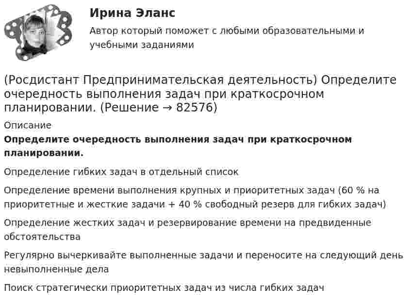      
            Описание
            Определите очередность выполнения задач при краткосрочном планировании.Определение гибких задач в отдельный списокОпределение времени выполнения крупных и приоритетных задач (60 % на приоритетные и жесткие задачи + 40 % свободный резерв для гибких задач)Определение жестких задач и резервирование времени на предвиденные обстоятельстваРегулярно вычеркивайте выполненные задачи и переносите на следующий день невыполненные делаПоиск стратегически приоритетных задач из числа гибких задач   
            
            
            (Росдистант Предпринимательская деятельность) Оператор РВС («размер – ... – стоимость») – это один из методов подавления психологической инерции.(Росдистант Предпринимательская деятельность) Определите очередность выполнения задач при краткосрочном планировании.(Росдистант Предпринимательская деятельность) Основная ... ТРИЗ – решить изобретательскую задачу так, чтобы на выходе был получен наиболее высокий коэффициент полезного действия.(Росдистант Предпринимательская деятельность) Основная ... ТРИЗ – это поиск творческого решения задач в различных областях.(Росдистант Предпринимательская деятельность) Основной идеей Индустрии 4.0 является переход к ... системам.(Росдистант Предпринимательская деятельность) Отметьте главные технологические тренды, возникшие в последние 5 лет на рынке коммерческой недвижимости.(Росдистант Предпринимательская деятельность) Отметьте модели фундаментальных трансформаций для разрешения противоречий в ТРИЗ.(Росдистант Предпринимательская деятельность) ...-мышление – это подход к проектированию инновационных решений, ориентированный на человека.(Росдистант Предпринимательская деятельность) Назовите функциональную роль в проекте человека, который администрирует ресурсы команды (людей, деньги, материалы, время), подтягивает дополнительные, блокирует или добавляет при необходимости, отвечает(Росдистант Предпринимательская деятельность) Назовите функциональную роль в проекте человека, который знает потребителя, знает, в какой упаковке ему продать товар и где лучше всего организовать продажи.(Росдистант Предпринимательская деятельность) На какой стадии трансформировании группы в команду происходит: Деятельность, опережающая планы проекта, благодаря напряженной работе и структурированным процессам, команда достигнет сверхцелей,(Росдистант Предпринимательская деятельность) ... научно-технического развития – это документ, который формулирует цель и основные задачи научно-технологического развития страны, а также определяет основные направления и приоритеты государственной(Росдистант Предпринимательская деятельность) Национальная технологическая ... – это объединение представителей бизнеса и экспертных сообществ для развития в России перспективных технологических рынков и отраслей, которые могут стать основой мировой(Росдистант Предпринимательская деятельность) О каком рынке НТИ идет речь: безопасные и защищенные компьютерные технологии, решения в области передачи данных, безопасности информационных и киберфизических систем?