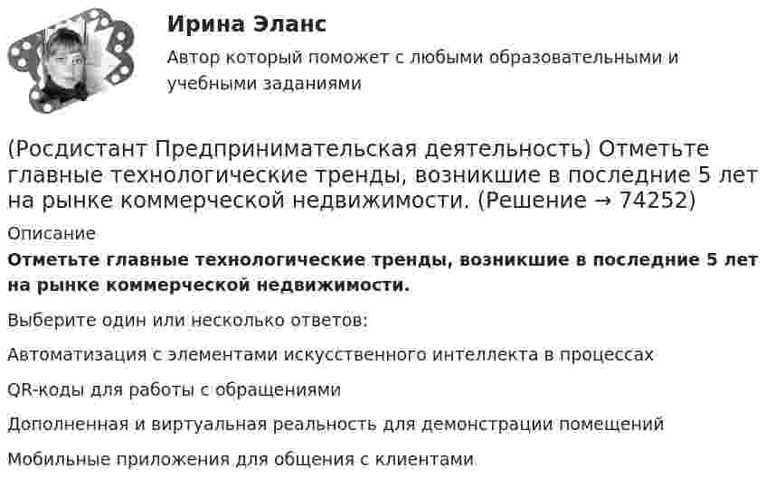      
            Описание
            Отметьте главные технологические тренды, возникшие в последние 5 лет на рынке коммерческой недвижимости.Выберите один или несколько ответов:Автоматизация с элементами искусственного интеллекта в процессахQR-коды для работы с обращениямиДополненная и виртуальная реальность для демонстрации помещенийМобильные приложения для общения с клиентами   
            
            
            (Росдистант Предпринимательская деятельность) Основной идеей Индустрии 4.0 является переход к ... системам.(Росдистант Предпринимательская деятельность) Отметьте главные технологические тренды, возникшие в последние 5 лет на рынке коммерческой недвижимости.(Росдистант Предпринимательская деятельность) Отметьте модели фундаментальных трансформаций для разрешения противоречий в ТРИЗ.(Росдистант Предпринимательская деятельность) Отметьте основные правила презентации идеи экспертамю(Росдистант Предпринимательская деятельность) Отметьте основные типы противоречий в ТРИЗ.(Росдистант Предпринимательская деятельность) Отметьте признаки стартап-проекта.(Росдистант Предпринимательская деятельность) Под термином «... революция» принято понимать качественные изменения, происходящие в обществе под воздействием революции в технике, технологии, способе соединения человека со средствами труда.(Росдистант Предпринимательская деятельность) ... научно-технического развития – это документ, который формулирует цель и основные задачи научно-технологического развития страны, а также определяет основные направления и приоритеты государственной(Росдистант Предпринимательская деятельность) Национальная технологическая ... – это объединение представителей бизнеса и экспертных сообществ для развития в России перспективных технологических рынков и отраслей, которые могут стать основой мировой(Росдистант Предпринимательская деятельность) О каком рынке НТИ идет речь: безопасные и защищенные компьютерные технологии, решения в области передачи данных, безопасности информационных и киберфизических систем?(Росдистант Предпринимательская деятельность) О каком рынке НТИ идет речь: интеллектуальная система управления морским транспортом и технологии освоения мирового океана?(Росдистант Предпринимательская деятельность) Оператор РВС («размер – ... – стоимость») – это один из методов подавления психологической инерции.(Росдистант Предпринимательская деятельность) Определите очередность выполнения задач при краткосрочном планировании.(Росдистант Предпринимательская деятельность) Основная ... ТРИЗ – решить изобретательскую задачу так, чтобы на выходе был получен наиболее высокий коэффициент полезного действия.