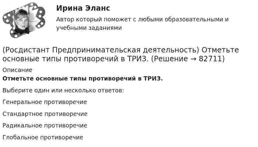      
            Описание
            Отметьте основные типы противоречий в ТРИЗ.Выберите один или несколько ответов:Генеральное противоречие Стандартное противоречие Радикальное противоречие Глобальное противоречие    
            
            
            (Росдистант Предпринимательская деятельность) Отметьте основные правила презентации идеи экспертамю(Росдистант Предпринимательская деятельность) Отметьте основные типы противоречий в ТРИЗ.(Росдистант Предпринимательская деятельность) Отметьте признаки стартап-проекта.(Росдистант Предпринимательская деятельность) Под термином «... революция» принято понимать качественные изменения, происходящие в обществе под воздействием революции в технике, технологии, способе соединения человека со средствами труда.(Росдистант Предпринимательская деятельность) ... подход – это подход, при котором любая система (объект) рассматривается как совокупность взаимосвязанных элементов (компонентов), имеющая выход (цель), вход (ресурсы), связь с внешней средой, (Росдистант Предпринимательская деятельность) ... права предполагает тотальную собственность: владение, пользование, распоряжение, при этом абсолютное отсутствие зависимости от материального носителя.[Росдистант] Предпринимательская деятельность. Привлечение инвестиций в проект (промежуточные и итоговый тесты, вопросы, ответы)(Росдистант Предпринимательская деятельность) О каком рынке НТИ идет речь: интеллектуальная система управления морским транспортом и технологии освоения мирового океана?(Росдистант Предпринимательская деятельность) Оператор РВС («размер – ... – стоимость») – это один из методов подавления психологической инерции.(Росдистант Предпринимательская деятельность) Определите очередность выполнения задач при краткосрочном планировании.(Росдистант Предпринимательская деятельность) Основная ... ТРИЗ – решить изобретательскую задачу так, чтобы на выходе был получен наиболее высокий коэффициент полезного действия.(Росдистант Предпринимательская деятельность) Основная ... ТРИЗ – это поиск творческого решения задач в различных областях.(Росдистант Предпринимательская деятельность) Основной идеей Индустрии 4.0 является переход к ... системам.(Росдистант Предпринимательская деятельность) Отметьте главные технологические тренды, возникшие в последние 5 лет на рынке коммерческой недвижимости.