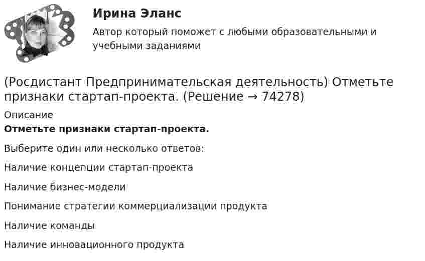      
            Описание
            Отметьте признаки стартап-проекта.Выберите один или несколько ответов:Наличие концепции стартап-проекта Наличие бизнес-модели Понимание стратегии коммерциализации продукта Наличие команды Наличие инновационного продукта   
            
            
            (Росдистант Предпринимательская деятельность) Отметьте основные типы противоречий в ТРИЗ.(Росдистант Предпринимательская деятельность) Отметьте признаки стартап-проекта.(Росдистант Предпринимательская деятельность) Под термином «... революция» принято понимать качественные изменения, происходящие в обществе под воздействием революции в технике, технологии, способе соединения человека со средствами труда.(Росдистант Предпринимательская деятельность) ... подход – это подход, при котором любая система (объект) рассматривается как совокупность взаимосвязанных элементов (компонентов), имеющая выход (цель), вход (ресурсы), связь с внешней средой, (Росдистант Предпринимательская деятельность) ... права предполагает тотальную собственность: владение, пользование, распоряжение, при этом абсолютное отсутствие зависимости от материального носителя.[Росдистант] Предпринимательская деятельность. Привлечение инвестиций в проект (промежуточные и итоговый тесты, вопросы, ответы)[Росдистант] Предпринимательская деятельность. Привлечение инвестиций в проект (ПРОМЕЖУТОЧНЫЙ + ИТОГОВЫЙ) Росдистант ТГУ(Росдистант Предпринимательская деятельность) Оператор РВС («размер – ... – стоимость») – это один из методов подавления психологической инерции.(Росдистант Предпринимательская деятельность) Определите очередность выполнения задач при краткосрочном планировании.(Росдистант Предпринимательская деятельность) Основная ... ТРИЗ – решить изобретательскую задачу так, чтобы на выходе был получен наиболее высокий коэффициент полезного действия.(Росдистант Предпринимательская деятельность) Основная ... ТРИЗ – это поиск творческого решения задач в различных областях.(Росдистант Предпринимательская деятельность) Основной идеей Индустрии 4.0 является переход к ... системам.(Росдистант Предпринимательская деятельность) Отметьте главные технологические тренды, возникшие в последние 5 лет на рынке коммерческой недвижимости.(Росдистант Предпринимательская деятельность) Отметьте модели фундаментальных трансформаций для разрешения противоречий в ТРИЗ.