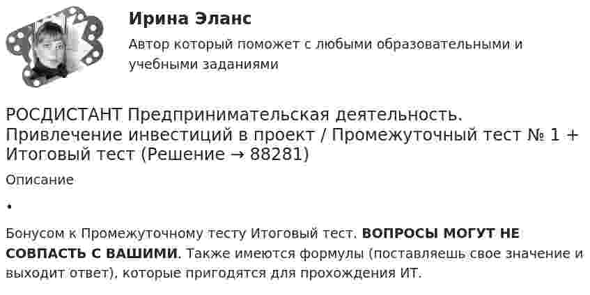      
            Описание
            •	Бонусом к Промежуточному тесту Итоговый тест. ВОПРОСЫ МОГУТ НЕ СОВПАСТЬ С ВАШИМИ. Также имеются формулы (поставляешь свое значение и выходит ответ), которые пригодятся для прохождения ИТ.   
            
            
            [Росдистант] Предпринимательская деятельность. Привлечение инвестиций в проект (ПРОМЕЖУТОЧНЫЙ + ИТОГОВЫЙ) Росдистант ТГУРОСДИСТАНТ Предпринимательская деятельность. Привлечение инвестиций в проект / Промежуточный тест № 1 + Итоговый тест(Росдистант Предпринимательская деятельность) ... проекта – это идентификатор, который позволяет отличить данный проект от всех остальных и содержит основную информацию о проекте.(Росдистант Предпринимательская деятельность) ... проекта – это несколько человек с разными навыками и компетенциями, руководствующихся общей идеей или целью, действующих сообща в направлении получения конечного результата.(Росдистант Предпринимательская деятельность) ... проекта – это основная тема или замысел будущего проекта.(Росдистант Предпринимательская деятельность) Процесс дизайн-мышления состоит из 5 этапов: ..., определение, поиск идей, прототипирование и тестирование.(Росдистант Предпринимательская деятельность) Процесс дизайн-мышления состоит из 5 этапов: эмпатия, определение, поиск идей, ... и тестирование.(Росдистант Предпринимательская деятельность) Отметьте модели фундаментальных трансформаций для разрешения противоречий в ТРИЗ.(Росдистант Предпринимательская деятельность) Отметьте основные правила презентации идеи экспертамю(Росдистант Предпринимательская деятельность) Отметьте основные типы противоречий в ТРИЗ.(Росдистант Предпринимательская деятельность) Отметьте признаки стартап-проекта.(Росдистант Предпринимательская деятельность) Под термином «... революция» принято понимать качественные изменения, происходящие в обществе под воздействием революции в технике, технологии, способе соединения человека со средствами труда.(Росдистант Предпринимательская деятельность) ... подход – это подход, при котором любая система (объект) рассматривается как совокупность взаимосвязанных элементов (компонентов), имеющая выход (цель), вход (ресурсы), связь с внешней средой, (Росдистант Предпринимательская деятельность) ... права предполагает тотальную собственность: владение, пользование, распоряжение, при этом абсолютное отсутствие зависимости от материального носителя.