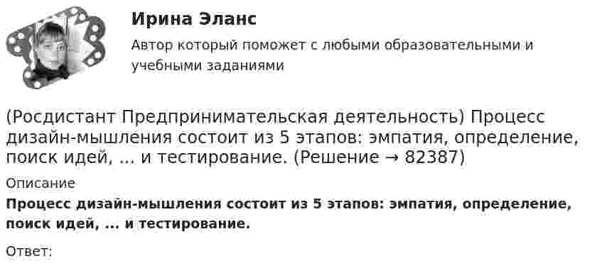      
            Описание
            Процесс дизайн-мышления состоит из 5 этапов: эмпатия, определение, поиск идей, ... и тестирование.Ответ:    
            
            
            (Росдистант Предпринимательская деятельность) Процесс дизайн-мышления состоит из 5 этапов: ..., определение, поиск идей, прототипирование и тестирование.(Росдистант Предпринимательская деятельность) Процесс дизайн-мышления состоит из 5 этапов: эмпатия, определение, поиск идей, ... и тестирование.(Росдистант Предпринимательская деятельность) Процесс дизайн-мышления состоит из 5 этапов: эмпатия, определение, поиск идей, прототипирование и(Росдистант Предпринимательская деятельность) Процесс преобразования группы в команду называется(Росдистант Предпринимательская деятельность) ... революция - это смена технологической парадигмы, то есть в первую очередь смена комплекса ключевых технологий, которые лежат в основе производств. (Росдистант Предпринимательская деятельность) Результат ... деятельности – это правовой термин, обозначающий подлежащий использованию нематериальный коммерческий продукт.(Росдистант Предпринимательская деятельность) Результатом какой промышленной революции стало внедрение и распространение поточного производства и поточных линий, то есть взаимосвязанного комплекса оборудования, работающего в заданном ритме, по(Росдистант Предпринимательская деятельность) ... подход – это подход, при котором любая система (объект) рассматривается как совокупность взаимосвязанных элементов (компонентов), имеющая выход (цель), вход (ресурсы), связь с внешней средой, (Росдистант Предпринимательская деятельность) ... права предполагает тотальную собственность: владение, пользование, распоряжение, при этом абсолютное отсутствие зависимости от материального носителя.[Росдистант] Предпринимательская деятельность. Привлечение инвестиций в проект (промежуточные и итоговый тесты, вопросы, ответы)[Росдистант] Предпринимательская деятельность. Привлечение инвестиций в проект (ПРОМЕЖУТОЧНЫЙ + ИТОГОВЫЙ) Росдистант ТГУРОСДИСТАНТ Предпринимательская деятельность. Привлечение инвестиций в проект / Промежуточный тест № 1 + Итоговый тест(Росдистант Предпринимательская деятельность) ... проекта – это идентификатор, который позволяет отличить данный проект от всех остальных и содержит основную информацию о проекте.(Росдистант Предпринимательская деятельность) ... проекта – это несколько человек с разными навыками и компетенциями, руководствующихся общей идеей или целью, действующих сообща в направлении получения конечного результата.