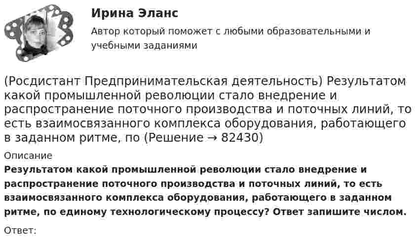     
            Описание
            Результатом какой промышленной революции стало внедрение и распространение поточного производства и поточных линий, то есть взаимосвязанного комплекса оборудования, работающего в заданном ритме, по единому технологическому процессу? Ответ запишите числом.Ответ:   
            
            
            (Росдистант Предпринимательская деятельность) Результат ... деятельности – это правовой термин, обозначающий подлежащий использованию нематериальный коммерческий продукт.(Росдистант Предпринимательская деятельность) Результатом какой промышленной революции стало внедрение и распространение поточного производства и поточных линий, то есть взаимосвязанного комплекса оборудования, работающего в заданном ритме, по(Росдистант Предпринимательская деятельность) ... РИД – это лица, которые являются авторами, то есть создателями, результата интеллектуальной деятельности или владеют им в случае приобретения прав на РИД.(Росдистант Предпринимательская деятельность) ... РИД являются собственно результаты интеллектуальной деятельности.(Росдистант Предпринимательская деятельность) ... роли – это группировка ролей в команде проекта, связанная с выполнением определенных задач, реализацией конкретных процессов в проекте с определенной зоной ответственности.(Росдистант Предпринимательская деятельность) ... роли – это группировка ролей в команде проекта, связанная с определенным стилем поведения человека и отношения к проекту, способствующая негативному функционированию коллектива, замедляющая(Росдистант Предпринимательская деятельность) ... ролями называется группировка ролей в команде проекта, связанная с определенным стилем поведения человека в сформировавшейся среде, отношения к проекту, межличностным взаимодействием,(Росдистант Предпринимательская деятельность) ... проекта – это идентификатор, который позволяет отличить данный проект от всех остальных и содержит основную информацию о проекте.(Росдистант Предпринимательская деятельность) ... проекта – это несколько человек с разными навыками и компетенциями, руководствующихся общей идеей или целью, действующих сообща в направлении получения конечного результата.(Росдистант Предпринимательская деятельность) ... проекта – это основная тема или замысел будущего проекта.(Росдистант Предпринимательская деятельность) Процесс дизайн-мышления состоит из 5 этапов: ..., определение, поиск идей, прототипирование и тестирование.(Росдистант Предпринимательская деятельность) Процесс дизайн-мышления состоит из 5 этапов: эмпатия, определение, поиск идей, ... и тестирование.(Росдистант Предпринимательская деятельность) Процесс дизайн-мышления состоит из 5 этапов: эмпатия, определение, поиск идей, прототипирование и(Росдистант Предпринимательская деятельность) Процесс преобразования группы в команду называется