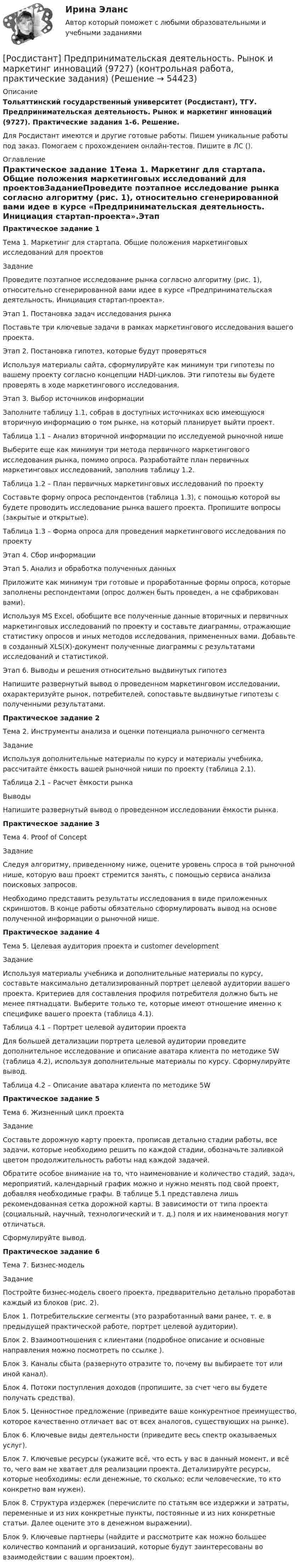     
            Описание
            Тольяттинский государственный университет (Росдистант), ТГУ. Предпринимательская деятельность. Рынок и маркетинг инноваций (9727). Практические задания 1-6. Решение.Для Росдистант имеются и другие готовые работы. Пишем уникальные работы под заказ. Помогаем с прохождением онлайн-тестов. Пишите в ЛС (). 
            Оглавление
            Практическое задание 1Тема 1. Маркетинг для стартапа. Общие положения маркетинговых исследований для проектовЗаданиеПроведите поэтапное исследование рынка согласно алгоритму (рис. 1), относительно сгенерированной вами идее в курсе «Предпринимательская деятельность. Инициация стартап-проекта».Этап 1. Постановка задач исследования рынкаПоставьте три ключевые задачи в рамках маркетингового исследования вашего проекта. Этап 2. Постановка гипотез, которые будут проверятьсяИспользуя материалы сайта, сформулируйте как минимум три гипотезы по вашему проекту согласно концепции HADI-циклов. Эти гипотезы вы будете проверять в ходе маркетингового исследования.Этап 3. Выбор источников информацииЗаполните таблицу 1.1, собрав в доступных источниках всю имеющуюся вторичную информацию о том рынке, на который планирует выйти проект.Таблица 1.1 – Анализ вторичной информации по исследуемой рыночной нишеВыберите еще как минимум три метода первичного маркетингового исследования рынка, помимо опроса. Разработайте план первичных маркетинговых исследований, заполнив таблицу 1.2.Таблица 1.2 – План первичных маркетинговых исследований по проектуСоставьте форму опроса респондентов (таблица 1.3), с помощью которой вы будете проводить исследование рынка вашего проекта. Пропишите вопросы (закрытые и открытые).Таблица 1.3 – Форма опроса для проведения маркетингового исследования по проектуЭтап 4. Сбор информацииЭтап 5. Анализ и обработка полученных данныхПриложите как минимум три готовые и проработанные формы опроса, которые заполнены респондентами (опрос должен быть проведен, а не сфабрикован вами).Используя MS Excel, обобщите все полученные данные вторичных и первичных маркетинговых исследований по проекту и составьте диаграммы, отражающие статистику опросов и иных методов исследования, примененных вами. Добавьте в созданный XLS(X)-документ полученные диаграммы с результатами исследований и статистикой.Этап 6. Выводы и решения относительно выдвинутых гипотезНапишите развернутый вывод о проведенном маркетинговом исследовании, охарактеризуйте рынок, потребителей, сопоставьте выдвинутые гипотезы с полученными результатами.Практическое задание 2Тема 2. Инструменты анализа и оценки потенциала рыночного сегментаЗаданиеИспользуя дополнительные материалы по курсу и материалы учебника, рассчитайте ёмкость вашей рыночной ниши по проекту (таблица 2.1).Таблица 2.1 – Расчет ёмкости рынкаВыводы Напишите развернутый вывод о проведенном исследовании ёмкости рынка.Практическое задание 3Тема 4. Proof of ConceptЗаданиеСледуя алгоритму, приведенному ниже, оцените уровень спроса в той рыночной нише, которую ваш проект стремится занять, с помощью сервиса анализа поисковых запросов. Необходимо представить результаты исследования в виде приложенных скриншотов. В конце работы обязательно сформулировать вывод на основе полученной информации о рыночной нише.Практическое задание 4Тема 5. Целевая аудитория проекта и customer developmentЗаданиеИспользуя материалы учебника и дополнительные материалы по курсу, составьте максимально детализированный портрет целевой аудитории вашего проекта. Критериев для составления профиля потребителя должно быть не менее пятнадцати. Выберите только те, которые имеют отношение именно к специфике вашего проекта (таблица 4.1). Таблица 4.1 – Портрет целевой аудитории проектаДля большей детализации портрета целевой аудитории проведите дополнительное исследование и описание аватара клиента по методике 5W (таблица 4.2), используя дополнительные материалы по курсу. Сформулируйте вывод.Таблица 4.2 – Описание аватара клиента по методике 5WПрактическое задание 5Тема 6. Жизненный цикл проектаЗаданиеСоставьте дорожную карту проекта, прописав детально стадии работы, все задачи, которые необходимо решить по каждой стадии, обозначьте заливкой цветом продолжительность работы над каждой задачей.Обратите особое внимание на то, что наименование и количество стадий, задач, мероприятий, календарный график можно и нужно менять под свой проект, добавляя необходимые графы. В таблице 5.1 представлена лишь рекомендованная сетка дорожной карты. В зависимости от типа проекта (социальный, научный, технологический и т. д.) поля и их наименования могут отличаться. Сформулируйте вывод.Практическое задание 6Тема 7. Бизнес-модельЗаданиеПостройте бизнес-модель своего проекта, предварительно детально проработав каждый из блоков (рис. 2).Блок 1. Потребительские сегменты (это разработанный вами ранее, т. е. в предыдущей практической работе, портрет целевой аудитории).Блок 2. Взаимоотношения с клиентами (подробное описание и основные направления можно посмотреть по ссылке ).Блок 3. Каналы сбыта (развернуто отразите то, почему вы выбираете тот или иной канал).Блок 4. Потоки поступления доходов (пропишите, за счет чего вы будете получать средства).Блок 5. Ценностное предложение (приведите ваше конкурентное преимущество, которое качественно отличает вас от всех аналогов, существующих на рынке).Блок 6. Ключевые виды деятельности (приведите весь спектр оказываемых услуг).Блок 7. Ключевые ресурсы (укажите всё, что есть у вас в данный момент, и всё то, чего вам не хватает для реализации проекта. Детализируйте ресурсы, которые необходимы: если денежные, то сколько; если человеческие, то кто конкретно вам нужен).Блок 8. Структура издержек (перечислите по статьям все издержки и затраты, переменные и из них конкретные пункты, постоянные и из них конкретные статьи. Далее оцените это в денежном выражении).Блок 9. Ключевые партнеры (найдите и рассмотрите как можно большее количество компаний и организаций, которые будут заинтересованы во взаимодействии с вашим проектом). 
            
            
            (Росдистант Предпринимательская деятельность) ... ролями называется группировка ролей в команде проекта, связанная с определенным стилем поведения человека в сформировавшейся среде, отношения к проекту, межличностным взаимодействием,[Росдистант] Предпринимательская деятельность. Рынок и маркетинг инноваций (9727) (контрольная работа, практические задания)[Росдистант] Предпринимательская деятельность. Рынок и маркетинг инноваций (ИТОГОВЫЙ ТЕСТ)[Росдистант]Предпринимательская деятельность.Рынок и маркетинг инноваций.Итоговый тест Росдистант ТГУ 2023г[Росдистант] Предпринимательская деятельность. Рынок и маркетинг инноваций (ПРАКТИЧЕСКИЕ ЗАДАНИЯ)[Росдистант] Предпринимательская деятельность. Рынок и маркетинг инноваций (ПРАКТИЧЕСКИЕ ЗАДАНИЯ)[Росдистант] Предпринимательская деятельность. Рынок и маркетинг инноваций (ПРАКТИЧЕСКИЕ ЗАДАНИЯ)(Росдистант Предпринимательская деятельность) Процесс преобразования группы в команду называется(Росдистант Предпринимательская деятельность) ... революция - это смена технологической парадигмы, то есть в первую очередь смена комплекса ключевых технологий, которые лежат в основе производств. (Росдистант Предпринимательская деятельность) Результат ... деятельности – это правовой термин, обозначающий подлежащий использованию нематериальный коммерческий продукт.(Росдистант Предпринимательская деятельность) Результатом какой промышленной революции стало внедрение и распространение поточного производства и поточных линий, то есть взаимосвязанного комплекса оборудования, работающего в заданном ритме, по(Росдистант Предпринимательская деятельность) ... РИД – это лица, которые являются авторами, то есть создателями, результата интеллектуальной деятельности или владеют им в случае приобретения прав на РИД.(Росдистант Предпринимательская деятельность) ... РИД являются собственно результаты интеллектуальной деятельности.(Росдистант Предпринимательская деятельность) ... роли – это группировка ролей в команде проекта, связанная с выполнением определенных задач, реализацией конкретных процессов в проекте с определенной зоной ответственности.