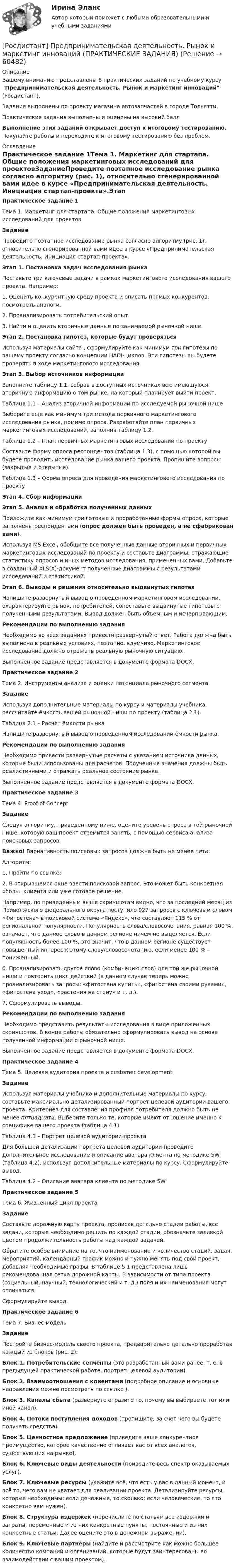     
            Описание
            Вашему вниманию представлены 6 практических заданий по учебному курсу Предпринимательская деятельность. Рынок и маркетинг инноваций (Росдистант),Задания выполнены по проекту  магазина автозапчастей в городе Тольятти.Практические задания выполнены и оценены на высокий баллВыполнение этих заданий открывает доступ к итоговому тестированию. Покупайте работы и переходите к итоговому тестированию без проблем. 
            Оглавление
            Практическое задание 1Тема 1. Маркетинг для стартапа. Общие положения маркетинговых исследований для проектовЗаданиеПроведите поэтапное исследование рынка согласно алгоритму (рис. 1), относительно сгенерированной вами идее в курсе «Предпринимательская деятельность. Инициация стартап-проекта».Этап 1. Постановка задач исследования рынкаПоставьте три ключевые задачи в рамках маркетингового исследования вашего проекта. Например:1. Оценить конкурентную среду проекта и описать прямых конкурентов, посмотреть аналоги.2. Проанализировать потребительский опыт.3. Найти и оценить вторичные данные по занимаемой рыночной нише.Этап 2. Постановка гипотез, которые будут проверятьсяИспользуя материалы сайта , сформулируйте как минимум три гипотезы по вашему проекту согласно концепции HADI-циклов. Эти гипотезы вы будете проверять в ходе маркетингового исследования.Этап 3. Выбор источников информацииЗаполните таблицу 1.1, собрав в доступных источниках всю имеющуюся вторичную информацию о том рынке, на который планирует выйти проект.Таблица 1.1 – Анализ вторичной информации по исследуемой рыночной нишеВыберите еще как минимум три метода первичного маркетингового исследования рынка, помимо опроса. Разработайте план первичных маркетинговых исследований, заполнив таблицу 1.2.Таблица 1.2 – План первичных маркетинговых исследований по проектуСоставьте форму опроса респондентов (таблица 1.3), с помощью которой вы будете проводить исследование рынка вашего проекта. Пропишите вопросы (закрытые и открытые).Таблица 1.3 – Форма опроса для проведения маркетингового исследования по проектуЭтап 4. Сбор информацииЭтап 5. Анализ и обработка полученных данныхПриложите как минимум три готовые и проработанные формы опроса, которые заполнены респондентами (опрос должен быть проведен, а не сфабрикован вами).Используя MS Excel, обобщите все полученные данные вторичных и первичных маркетинговых исследований по проекту и составьте диаграммы, отражающие статистику опросов и иных методов исследования, примененных вами. Добавьте в созданный XLS(X)-документ полученные диаграммы с результатами исследований и статистикой.Этап 6. Выводы и решения относительно выдвинутых гипотезНапишите развернутый вывод о проведенном маркетинговом исследовании, охарактеризуйте рынок, потребителей, сопоставьте выдвинутые гипотезы с полученными результатами. Вывод должен быть объемным и исчерпывающим.Рекомендации по выполнению заданияНеобходимо во всех заданиях привести развернутый ответ. Работа должна быть выполнена в реальных условиях, поэтапно, вдумчиво. Маркетинговое исследование должно отражать реальную рыночную ситуацию.Выполненное задание представляется в документе формата DOCX.Практическое задание 2Тема 2. Инструменты анализа и оценки потенциала рыночного сегментаЗаданиеИспользуя дополнительные материалы по курсу и материалы учебника, рассчитайте ёмкость вашей рыночной ниши по проекту (таблица 2.1).Таблица 2.1 – Расчет ёмкости рынкаНапишите развернутый вывод о проведенном исследовании ёмкости рынка.Рекомендации по выполнению заданияНеобходимо привести развернутые расчеты с указанием источника данных, которые были использованы для расчетов. Полученные значения должны быть реалистичными и отражать реальное состояние рынка.Выполненное задание представляется в документе формата DOCX.Практическое задание 3Тема 4. Proof of ConceptЗаданиеСледуя алгоритму, приведенному ниже, оцените уровень спроса в той рыночной нише, которую ваш проект стремится занять, с помощью сервиса анализа поисковых запросов.Важно! Вариативность поисковых запросов должна быть не менее пяти.Алгоритм:1. Пройти по ссылке: 2. В открывшемся окне ввести поисковой запрос. Это может быть конкретная «боль» клиента или уже готовое решение.Например, по приведенным выше скриншотам видно, что за последний месяц из Приволжского федерального округа поступило 927 запросов с ключевым словом «Фитостена» в поисковой системе «Яндекс», что составляет 115 % от региональной популярности. Популярность слова/словосочетания, равная 100 %, означает, что данное слово в данном регионе ничем не выделяется. Если популярность более 100 %, это значит, что в данном регионе существует повышенный интерес к этому слову/словосочетанию, если менее 100 % – пониженный.6. Проанализировать другое слово (комбинацию слов) для той же рыночной ниши и повторить цикл действий (в данном случае теперь можно проанализировать запросы: «фитостена купить», «фитостена своими руками», «фитостена уход», «растения на стену» и т. д.).7. Сформулировать выводы.Рекомендации по выполнению заданияНеобходимо представить результаты исследования в виде приложенных скриншотов. В конце работы обязательно сформулировать вывод на основе полученной информации о рыночной нише.Выполненное задание представляется в документе формата DOCX.Практическое задание 4Тема 5. Целевая аудитория проекта и customer developmentЗаданиеИспользуя материалы учебника и дополнительные материалы по курсу, составьте максимально детализированный портрет целевой аудитории вашего проекта. Критериев для составления профиля потребителя должно быть не менее пятнадцати. Выберите только те, которые имеют отношение именно к специфике вашего проекта (таблица 4.1).Таблица 4.1 – Портрет целевой аудитории проектаДля большей детализации портрета целевой аудитории проведите дополнительное исследование и описание аватара клиента по методике 5W (таблица 4.2), используя дополнительные материалы по курсу. Сформулируйте вывод.Таблица 4.2 – Описание аватара клиента по методике 5WПрактическое задание 5Тема 6. Жизненный цикл проектаЗаданиеСоставьте дорожную карту проекта, прописав детально стадии работы, все задачи, которые необходимо решить по каждой стадии, обозначьте заливкой цветом продолжительность работы над каждой задачей.Обратите особое внимание на то, что наименование и количество стадий, задач, мероприятий, календарный график можно и нужно менять под свой проект, добавляя необходимые графы. В таблице 5.1 представлена лишь рекомендованная сетка дорожной карты. В зависимости от типа проекта (социальный, научный, технологический и т. д.) поля и их наименования могут отличаться.Сформулируйте вывод.Практическое задание 6Тема 7. Бизнес-модельЗаданиеПостройте бизнес-модель своего проекта, предварительно детально проработав каждый из блоков (рис. 2).Блок 1. Потребительские сегменты (это разработанный вами ранее, т. е. в предыдущей практической работе, портрет целевой аудитории).Блок 2. Взаимоотношения с клиентами (подробное описание и основные направления можно посмотреть по ссылке ).Блок 3. Каналы сбыта (развернуто отразите то, почему вы выбираете тот или иной канал).Блок 4. Потоки поступления доходов (пропишите, за счет чего вы будете получать средства).Блок 5. Ценностное предложение (приведите ваше конкурентное преимущество, которое качественно отличает вас от всех аналогов, существующих на рынке).Блок 6. Ключевые виды деятельности (приведите весь спектр оказываемых услуг).Блок 7. Ключевые ресурсы (укажите всё, что есть у вас в данный момент, и всё то, чего вам не хватает для реализации проекта. Детализируйте ресурсы, которые необходимы: если денежные, то сколько; если человеческие, то кто конкретно вам нужен).Блок 8. Структура издержек (перечислите по статьям все издержки и затраты, переменные и из них конкретные пункты, постоянные и из них конкретные статьи. Далее оцените это в денежном выражении).Блок 9. Ключевые партнеры (найдите и рассмотрите как можно большее количество компаний и организаций, которые будут заинтересованы во взаимодействии с вашим проектом).  
            
            
            [Росдистант]Предпринимательская деятельность.Рынок и маркетинг инноваций.Итоговый тест Росдистант ТГУ 2023г[Росдистант] Предпринимательская деятельность. Рынок и маркетинг инноваций (ПРАКТИЧЕСКИЕ ЗАДАНИЯ)[Росдистант] Предпринимательская деятельность. Рынок и маркетинг инноваций (ПРАКТИЧЕСКИЕ ЗАДАНИЯ)[Росдистант] Предпринимательская деятельность. Рынок и маркетинг инноваций (ПРАКТИЧЕСКИЕ ЗАДАНИЯ)[Росдистант]Предпринимательская деятельность. Рынок и маркетинг инноваций.Практическое задание 2.Росдистант ТГУ 2023г РОСДИСТАНТ Предпринимательская деятельность. Рынок и маркетинг инноваций. Практическое задание № 1,2,3,4,5,6 / Промежуточный тест / Итоговый тест[Росдистант] Предпринимательская деятельность  Рынок и маркетинг инноваций (ПРОМЕЖУТОЧНЫЙ И ИТОГОВЫЙ ТЕСТЫ)(Росдистант Предпринимательская деятельность) Результатом какой промышленной революции стало внедрение и распространение поточного производства и поточных линий, то есть взаимосвязанного комплекса оборудования, работающего в заданном ритме, по(Росдистант Предпринимательская деятельность) ... РИД – это лица, которые являются авторами, то есть создателями, результата интеллектуальной деятельности или владеют им в случае приобретения прав на РИД.(Росдистант Предпринимательская деятельность) ... РИД являются собственно результаты интеллектуальной деятельности.(Росдистант Предпринимательская деятельность) ... роли – это группировка ролей в команде проекта, связанная с выполнением определенных задач, реализацией конкретных процессов в проекте с определенной зоной ответственности.(Росдистант Предпринимательская деятельность) ... роли – это группировка ролей в команде проекта, связанная с определенным стилем поведения человека и отношения к проекту, способствующая негативному функционированию коллектива, замедляющая(Росдистант Предпринимательская деятельность) ... ролями называется группировка ролей в команде проекта, связанная с определенным стилем поведения человека в сформировавшейся среде, отношения к проекту, межличностным взаимодействием,[Росдистант] Предпринимательская деятельность. Рынок и маркетинг инноваций (9727) (контрольная работа, практические задания)