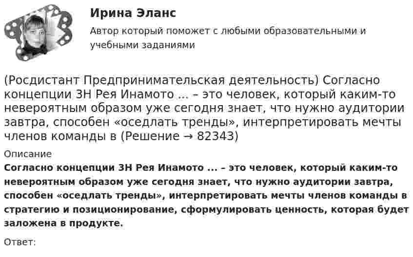      
            Описание
            Согласно концепции 3H Рея Инамото ... – это человек, который каким-то невероятным образом уже сегодня знает, что нужно аудитории завтра, способен «оседлать тренды», интерпретировать мечты членов команды в стратегию и позиционирование, сформулировать ценность, которая будет заложена в продукте.Ответ:    
            
            
            (Росдистант Предпринимательская деятельность) Согласно концепции 3H Рея Инамото ... – это тот, кто знает всё о продажах, для которого не составит труда установить контакт с целевой аудиторией и продать продукт и у которого очень развиты навыки(Росдистант Предпринимательская деятельность) Согласно концепции 3H Рея Инамото ... – это человек, который каким-то невероятным образом уже сегодня знает, что нужно аудитории завтра, способен «оседлать тренды», интерпретировать мечты членов команды в(Росдистант Предпринимательская деятельность) Согласно Матрице RACI, соотнесите роли по закреплению и распределение полномочий и ответственности участников команды с их значениями. (Responsible / Consulted / Informed / Accountable)(Росдистант Предпринимательская деятельность) Соотнесите вариации добавлений некоторых ролей в матрицу RACI с их обозначениями. (D - driver / S - support / J - joker / Q - quality / O - out of the loop / V - verifier)(Росдистант Предпринимательская деятельность) Соотнесите виды планирования с их содержанием(Росдистант Предпринимательская деятельность) Соотнесите критерии с их значениями фильтра целей CLEAR. (Legal / Refinable / Approachable / Emotional / Challenging)(Росдистант Предпринимательская деятельность) Соотнесите критерии с их значениями фильтра целей CLEAR. (UNDERSTOOD / ETHICAL / POSITIVE STATED / RELEVANT)(Росдистант Предпринимательская деятельность) Синергетическое ... усилий в проекте предполагает, что небольшое количество людей объединяют свою энергию, таланты и достигают большого результата.[Росдистант] Предпринимательская деятельность. Системный подход в управлении проектами (9836) (промежуточные и итоговый тесты, вопросы, ответы)[Росдистант] Предпринимательская деятельность. Системный подход в управлении проектами (итоговый тест, вопросы, ответы)[Росдистант] Предпринимательская деятельность. Системный подход в управлении проектами (ПРАКТИЧЕСКИЕ ЗАДАНИЯ)[Росдистант] Предпринимательская деятельность. Системный подход в управлении проектами  (промежуточные тесты 1, 2, 3, 4, вопросы, ответы)(Росдистант Предпринимательская деятельность) Сколько стадий (этапов) выделяют при трансформации из группы в команду – от формирования команды до расставания или переформирования?(Росдистант Предпринимательская деятельность) Сколько этапов включает процесс дизайн-мышления?