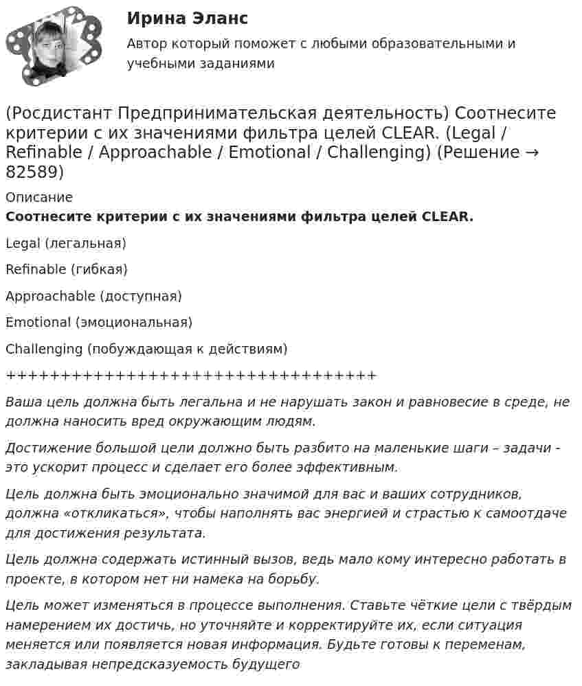      
            Описание
            Соотнесите критерии с их значениями фильтра целей CLEAR.Legal (легальная)Refinable (гибкая)Approachable (доступная)Emotional (эмоциональная)Challenging (побуждающая к действиям)++++++++++++++++++++++++++++++++++Ваша цель должна быть легальна и не нарушать закон и равновесие в среде, не должна наносить вред окружающим людям.Достижение большой цели должно быть разбито на маленькие шаги – задачи - это ускорит процесс и сделает его более эффективным.Цель должна быть эмоционально значимой для вас и ваших сотрудников, должна «откликаться», чтобы наполнять вас энергией и страстью к самоотдаче для достижения результата.Цель должна содержать истинный вызов, ведь мало кому интересно работать в проекте, в котором нет ни намека на борьбу.Цель может изменяться в процессе выполнения. Ставьте чёткие цели с твёрдым намерением их достичь, но уточняйте и корректируйте их, если ситуация меняется или появляется новая информация. Будьте готовы к переменам, закладывая непредсказуемость будущего   
            
            
            (Росдистант Предпринимательская деятельность) Соотнесите виды планирования с их содержанием(Росдистант Предпринимательская деятельность) Соотнесите критерии с их значениями фильтра целей CLEAR. (Legal / Refinable / Approachable / Emotional / Challenging)(Росдистант Предпринимательская деятельность) Соотнесите критерии с их значениями фильтра целей CLEAR. (UNDERSTOOD / ETHICAL / POSITIVE STATED / RELEVANT)(Росдистант Предпринимательская деятельность) Соотнесите критерии с их значениями фильтра целей SMART. (MEASURABLE / TIME BOUND / RELEVANT / ACHIEVABLE / SPECIFIC)(Росдистант Предпринимательская деятельность) Соотнесите название модели объединяющих в себе ключевые элементы формирования эффективных команд с её содержанием. (GRPI / Пять динамических / 7T / Джона Катценбаха)(Росдистант Предпринимательская деятельность) Соотнесите название модели объединяющих в себе ключевые элементы формирования эффективных команд с её содержанием. (GRPI / Ричарда Хэкмана / Патрика Ленциони / 7T)(Росдистант Предпринимательская деятельность) Соотнесите основные правила и принципы построения эффективной коммуникации с их характеристиками: (Невербальное позиционирование / Ясность и конкретность / Непредвзятость / Умение слушать и слышать)[Росдистант] Предпринимательская деятельность. Системный подход в управлении проектами  (промежуточные тесты 1, 2, 3, 4, вопросы, ответы)(Росдистант Предпринимательская деятельность) Сколько стадий (этапов) выделяют при трансформации из группы в команду – от формирования команды до расставания или переформирования?(Росдистант Предпринимательская деятельность) Сколько этапов включает процесс дизайн-мышления?(Росдистант Предпринимательская деятельность) Согласно концепции 3H Рея Инамото ... генетически запрограммирован сделать мир лучше в технической его части. Он создаст проект, сделает его физическим. Однако команде важно четко контролировать видение (Росдистант Предпринимательская деятельность) Согласно концепции 3H Рея Инамото ... – это тот, кто знает всё о продажах, для которого не составит труда установить контакт с целевой аудиторией и продать продукт и у которого очень развиты навыки(Росдистант Предпринимательская деятельность) Согласно концепции 3H Рея Инамото ... – это человек, который каким-то невероятным образом уже сегодня знает, что нужно аудитории завтра, способен «оседлать тренды», интерпретировать мечты членов команды в(Росдистант Предпринимательская деятельность) Согласно Матрице RACI, соотнесите роли по закреплению и распределение полномочий и ответственности участников команды с их значениями. (Responsible / Consulted / Informed / Accountable)