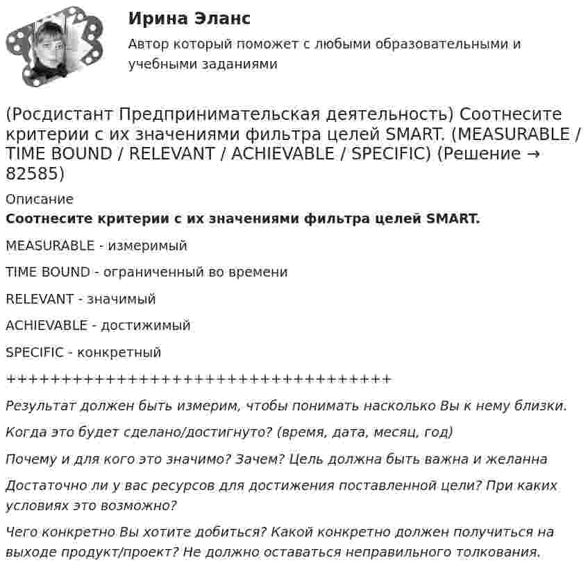      
            Описание
            Соотнесите критерии с их значениями фильтра целей SMART.MEASURABLE - измеримыйTIME BOUND - ограниченный во времениRELEVANT - значимыйACHIEVABLE - достижимыйSPECIFIC - конкретный+++++++++++++++++++++++++++++++++++Результат должен быть измерим, чтобы понимать насколько Вы к нему близки.Когда это будет сделано/достигнуто? (время, дата, месяц, год)Почему и для кого это значимо? Зачем? Цель должна быть важна и желаннаДостаточно ли у вас ресурсов для достижения поставленной цели? При каких условиях это возможно?Чего конкретно Вы хотите добиться? Какой конкретно должен получиться на выходе продукт/проект? Не должно оставаться неправильного толкования.   
            
            
            (Росдистант Предпринимательская деятельность) Соотнесите критерии с их значениями фильтра целей CLEAR. (UNDERSTOOD / ETHICAL / POSITIVE STATED / RELEVANT)(Росдистант Предпринимательская деятельность) Соотнесите критерии с их значениями фильтра целей SMART. (MEASURABLE / TIME BOUND / RELEVANT / ACHIEVABLE / SPECIFIC)(Росдистант Предпринимательская деятельность) Соотнесите название модели объединяющих в себе ключевые элементы формирования эффективных команд с её содержанием. (GRPI / Пять динамических / 7T / Джона Катценбаха)(Росдистант Предпринимательская деятельность) Соотнесите название модели объединяющих в себе ключевые элементы формирования эффективных команд с её содержанием. (GRPI / Ричарда Хэкмана / Патрика Ленциони / 7T)(Росдистант Предпринимательская деятельность) Соотнесите основные правила и принципы построения эффективной коммуникации с их характеристиками: (Невербальное позиционирование / Ясность и конкретность / Непредвзятость / Умение слушать и слышать)(Росдистант Предпринимательская деятельность) Соотнесите основные правила и принципы построения эффективной коммуникации с их характеристиками: (Уверенность / Непредвзятость / Эмпатия / Подлинность и честность)(Росдистант Предпринимательская деятельность) Соотнесите понятия с их определениями. (soft-skill / hard-skill / Личность / Компетенция)(Росдистант Предпринимательская деятельность) Сколько этапов включает процесс дизайн-мышления?(Росдистант Предпринимательская деятельность) Согласно концепции 3H Рея Инамото ... генетически запрограммирован сделать мир лучше в технической его части. Он создаст проект, сделает его физическим. Однако команде важно четко контролировать видение (Росдистант Предпринимательская деятельность) Согласно концепции 3H Рея Инамото ... – это тот, кто знает всё о продажах, для которого не составит труда установить контакт с целевой аудиторией и продать продукт и у которого очень развиты навыки(Росдистант Предпринимательская деятельность) Согласно концепции 3H Рея Инамото ... – это человек, который каким-то невероятным образом уже сегодня знает, что нужно аудитории завтра, способен «оседлать тренды», интерпретировать мечты членов команды в(Росдистант Предпринимательская деятельность) Согласно Матрице RACI, соотнесите роли по закреплению и распределение полномочий и ответственности участников команды с их значениями. (Responsible / Consulted / Informed / Accountable)(Росдистант Предпринимательская деятельность) Соотнесите вариации добавлений некоторых ролей в матрицу RACI с их обозначениями. (D - driver / S - support / J - joker / Q - quality / O - out of the loop / V - verifier)(Росдистант Предпринимательская деятельность) Соотнесите виды планирования с их содержанием