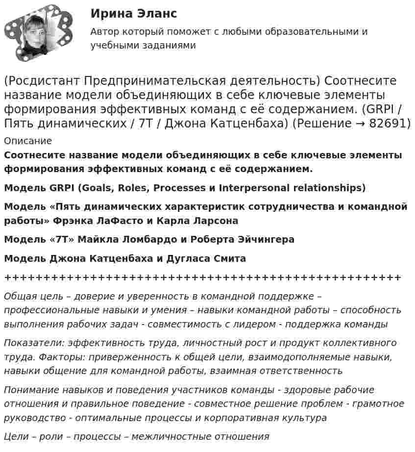      
            Описание
            Соотнесите название модели объединяющих в себе ключевые элементы формирования эффективных команд с её содержанием.Модель GRPI (Goals, Roles, Processes и Interpersonal relationships)Модель «Пять динамических характеристик сотрудничества и командной работы» Фрэнка ЛаФасто и Карла ЛарсонаМодель «7T» Майкла Ломбардо и Роберта ЭйчингераМодель Джона Катценбаха и Дугласа Смита+++++++++++++++++++++++++++++++++++++++++++++++++++Общая цель – доверие и уверенность в командной поддержке – профессиональные навыки и умения – навыки командной работы – способность выполнения рабочих задач - совместимость с лидером - поддержка командыПоказатели: эффективность труда, личностный рост и продукт коллективного труда. Факторы: приверженность к общей цели, взаимодополняемые навыки, навыки общение для командной работы, взаимная ответственностьПонимание навыков и поведения участников команды - здоровые рабочие отношения и правильное поведение - совместное решение проблем - грамотное руководство - оптимальные процессы и корпоративная культураЦели – роли – процессы – межличностные отношения   
            
            
            (Росдистант Предпринимательская деятельность) Соотнесите критерии с их значениями фильтра целей SMART. (MEASURABLE / TIME BOUND / RELEVANT / ACHIEVABLE / SPECIFIC)(Росдистант Предпринимательская деятельность) Соотнесите название модели объединяющих в себе ключевые элементы формирования эффективных команд с её содержанием. (GRPI / Пять динамических / 7T / Джона Катценбаха)(Росдистант Предпринимательская деятельность) Соотнесите название модели объединяющих в себе ключевые элементы формирования эффективных команд с её содержанием. (GRPI / Ричарда Хэкмана / Патрика Ленциони / 7T)(Росдистант Предпринимательская деятельность) Соотнесите основные правила и принципы построения эффективной коммуникации с их характеристиками: (Невербальное позиционирование / Ясность и конкретность / Непредвзятость / Умение слушать и слышать)(Росдистант Предпринимательская деятельность) Соотнесите основные правила и принципы построения эффективной коммуникации с их характеристиками: (Уверенность / Непредвзятость / Эмпатия / Подлинность и честность)(Росдистант Предпринимательская деятельность) Соотнесите понятия с их определениями. (soft-skill / hard-skill / Личность / Компетенция)(Росдистант Предпринимательская деятельность) Соотнесите правила эффективного планирования с их содержанием.(Росдистант Предпринимательская деятельность) Согласно концепции 3H Рея Инамото ... генетически запрограммирован сделать мир лучше в технической его части. Он создаст проект, сделает его физическим. Однако команде важно четко контролировать видение (Росдистант Предпринимательская деятельность) Согласно концепции 3H Рея Инамото ... – это тот, кто знает всё о продажах, для которого не составит труда установить контакт с целевой аудиторией и продать продукт и у которого очень развиты навыки(Росдистант Предпринимательская деятельность) Согласно концепции 3H Рея Инамото ... – это человек, который каким-то невероятным образом уже сегодня знает, что нужно аудитории завтра, способен «оседлать тренды», интерпретировать мечты членов команды в(Росдистант Предпринимательская деятельность) Согласно Матрице RACI, соотнесите роли по закреплению и распределение полномочий и ответственности участников команды с их значениями. (Responsible / Consulted / Informed / Accountable)(Росдистант Предпринимательская деятельность) Соотнесите вариации добавлений некоторых ролей в матрицу RACI с их обозначениями. (D - driver / S - support / J - joker / Q - quality / O - out of the loop / V - verifier)(Росдистант Предпринимательская деятельность) Соотнесите виды планирования с их содержанием(Росдистант Предпринимательская деятельность) Соотнесите критерии с их значениями фильтра целей CLEAR. (Legal / Refinable / Approachable / Emotional / Challenging)