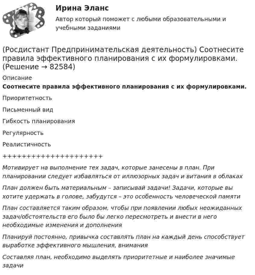      
            Описание
            Соотнесите правила эффективного планирования с их формулировками.ПриоритетностьПисьменный видГибкость планированияРегулярностьРеалистичность+++++++++++++++++++++Мотивирует на выполнение тех задач, которые занесены в план. При планировании следует избавляться от иллюзорных задач и витания в облакахПлан должен быть материальным – записывай задачи! Задачи, которые вы хотите удержать в голове, забудутся – это особенность человеческой памятиПлан составляется таким образом, чтобы при появлении любых неожиданных задач/обстоятельств его было бы легко пересмотреть и внести в него необходимые изменения и дополненияПланируй постоянно, привычка составлять план на каждый день способствует выработке эффективного мышления, вниманияСоставляя план, необходимо выделять приоритетные и наиболее значимые задачи   
            
            
            (Росдистант Предпринимательская деятельность) Соотнесите правила эффективного планирования с их содержанием.(Росдистант Предпринимательская деятельность) Соотнесите правила эффективного планирования с их формулировками.(Росдистант Предпринимательская деятельность) Соотнесите стадии (этапы) формирования команды, которые проходит каждая группа, с их содержанием.(Росдистант Предпринимательская деятельность) Соотнесите стадии (этапы) формирования команды проходит каждая группа с их содержанием. (Adjourning / Storming / Norming / Forming)(Росдистант Предпринимательская деятельность) Соотнесите стадии (этапы) формирования команды проходит каждая группа с их содержанием. (Outperforming / Performing / Norming / Adjourning)(Росдистант Предпринимательская деятельность) Способность человека сочувствовать и сопереживать эмоциональному состоянию другого человека называется(Росдистант Предпринимательская деятельность) ... стартап-проекта – это товары, услуги, технологии, разработанные методологии, определенные информационные материалы, результаты исследований, полученные в результате реализации проекта.(Росдистант Предпринимательская деятельность) Соотнесите критерии с их значениями фильтра целей CLEAR. (Legal / Refinable / Approachable / Emotional / Challenging)(Росдистант Предпринимательская деятельность) Соотнесите критерии с их значениями фильтра целей CLEAR. (UNDERSTOOD / ETHICAL / POSITIVE STATED / RELEVANT)(Росдистант Предпринимательская деятельность) Соотнесите критерии с их значениями фильтра целей SMART. (MEASURABLE / TIME BOUND / RELEVANT / ACHIEVABLE / SPECIFIC)(Росдистант Предпринимательская деятельность) Соотнесите название модели объединяющих в себе ключевые элементы формирования эффективных команд с её содержанием. (GRPI / Пять динамических / 7T / Джона Катценбаха)(Росдистант Предпринимательская деятельность) Соотнесите название модели объединяющих в себе ключевые элементы формирования эффективных команд с её содержанием. (GRPI / Ричарда Хэкмана / Патрика Ленциони / 7T)(Росдистант Предпринимательская деятельность) Соотнесите основные правила и принципы построения эффективной коммуникации с их характеристиками: (Невербальное позиционирование / Ясность и конкретность / Непредвзятость / Умение слушать и слышать)(Росдистант Предпринимательская деятельность) Соотнесите основные правила и принципы построения эффективной коммуникации с их характеристиками: (Уверенность / Непредвзятость / Эмпатия / Подлинность и честность)