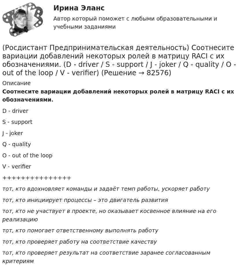      
            Описание
            Соотнесите вариации добавлений некоторых ролей в матрицу RACI с их обозначениями.D - driverS - supportJ - jokerQ - qualityO - out of the loopV - verifier+++++++++++++++тот, кто вдохновляет команды и задаёт темп работы, ускоряет работутот, кто инициирует процессы – это двигатель развитиятот, кто не участвует в проекте, но оказывает косвенное влияние на его реализациютот, кто помогает ответственному выполнять работутот, кто проверяет работу на соответствие качествутот, кто проверяет результат на соответствие заранее согласованным критериям   
            
            
            (Росдистант Предпринимательская деятельность) Согласно Матрице RACI, соотнесите роли по закреплению и распределение полномочий и ответственности участников команды с их значениями. (Responsible / Consulted / Informed / Accountable)(Росдистант Предпринимательская деятельность) Соотнесите вариации добавлений некоторых ролей в матрицу RACI с их обозначениями. (D - driver / S - support / J - joker / Q - quality / O - out of the loop / V - verifier)(Росдистант Предпринимательская деятельность) Соотнесите виды планирования с их содержанием(Росдистант Предпринимательская деятельность) Соотнесите критерии с их значениями фильтра целей CLEAR. (Legal / Refinable / Approachable / Emotional / Challenging)(Росдистант Предпринимательская деятельность) Соотнесите критерии с их значениями фильтра целей CLEAR. (UNDERSTOOD / ETHICAL / POSITIVE STATED / RELEVANT)(Росдистант Предпринимательская деятельность) Соотнесите критерии с их значениями фильтра целей SMART. (MEASURABLE / TIME BOUND / RELEVANT / ACHIEVABLE / SPECIFIC)(Росдистант Предпринимательская деятельность) Соотнесите название модели объединяющих в себе ключевые элементы формирования эффективных команд с её содержанием. (GRPI / Пять динамических / 7T / Джона Катценбаха)[Росдистант] Предпринимательская деятельность. Системный подход в управлении проектами (итоговый тест, вопросы, ответы)[Росдистант] Предпринимательская деятельность. Системный подход в управлении проектами (ПРАКТИЧЕСКИЕ ЗАДАНИЯ)[Росдистант] Предпринимательская деятельность. Системный подход в управлении проектами  (промежуточные тесты 1, 2, 3, 4, вопросы, ответы)(Росдистант Предпринимательская деятельность) Сколько стадий (этапов) выделяют при трансформации из группы в команду – от формирования команды до расставания или переформирования?(Росдистант Предпринимательская деятельность) Сколько этапов включает процесс дизайн-мышления?(Росдистант Предпринимательская деятельность) Согласно концепции 3H Рея Инамото ... генетически запрограммирован сделать мир лучше в технической его части. Он создаст проект, сделает его физическим. Однако команде важно четко контролировать видение (Росдистант Предпринимательская деятельность) Согласно концепции 3H Рея Инамото ... – это тот, кто знает всё о продажах, для которого не составит труда установить контакт с целевой аудиторией и продать продукт и у которого очень развиты навыки