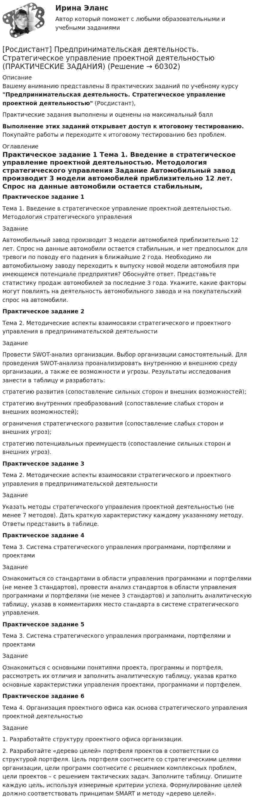     
            Описание
            Вашему вниманию представлены 8 практических заданий по учебному курсу Предпринимательская деятельность. Стратегическое управление проектной деятельностью (Росдистант),Практические задания выполнены и оценены на максимальный баллВыполнение этих заданий открывает доступ к итоговому тестированию. Покупайте работы и переходите к итоговому тестированию без проблем. 
            Оглавление
            Практическое задание 1	Тема 1. Введение в стратегическое управление проектной деятельностью. Методология стратегического управления	Задание  	Автомобильный завод производит 3 модели автомобилей приблизительно 12 лет. Спрос на данные автомобили остается стабильным, и нет предпосылок для тревоги по поводу его падения в ближайшие 2 года. Необходимо ли автомобильному заводу переходить к выпуску новой модели автомобиля при имеющемся потенциале предприятия? Обоснуйте ответ. Представьте статистику продаж автомобилей за последние 3 года. Укажите, какие факторы могут повлиять на деятельность автомобильного завода и на покупательский спрос на автомобили.Практическое задание 2Тема 2. Методические аспекты взаимосвязи стратегического и проектного управления в предпринимательской деятельностиЗаданиеПровести SWOT-анализ организации. Выбор организации самостоятельный. Для проведения SWOT-анализа проанализировать внутреннюю и внешнюю среду организации, а также ее возможности и угрозы. Результаты исследования занести в таблицу и разработать:стратегию развития (сопоставление сильных сторон и внешних возможностей);стратегию внутренних преобразований (сопоставление слабых сторон и внешних возможностей);ограничения стратегического развития (сопоставление слабых сторон и внешних угроз);стратегию потенциальных преимуществ (сопоставление сильных сторон и внешних угроз).Практическое задание 3Тема 2. Методические аспекты взаимосвязи стратегического и проектного управления в предпринимательской деятельностиЗадание  Указать методы стратегического управления проектной деятельностью (не менее 7 методов). Дать краткую характеристику каждому указанному методу. Ответы представить в таблице.Практическое задание 4Тема 3. Система стратегического управления программами, портфелями и проектамиЗадание Ознакомиться со стандартами в области управления программами и портфелями (не менее 3 стандартов), провести анализ стандартов в области управления программами и портфелями (не менее 3 стандартов) и заполнить аналитическую таблицу, указав в комментариях место стандарта в системе стратегического управления. Практическое задание 5Тема 3. Система стратегического управления программами, портфелями и проектамиЗадание Ознакомиться с основными понятиями проекта, программы и портфеля, рассмотреть их отличия и заполнить аналитическую таблицу, указав кратко основные характеристики управления проектами, программами и портфелем. Практическое задание 6Тема 4. Организация проектного офиса как основа стратегического управления проектной деятельностьюЗадание 1. Разработайте структуру проектного офиса организации. 2. Разработайте «дерево целей» портфеля проектов в соответствии со структурой портфеля. Цель портфеля соотнесите со стратегическими целями организации, цели программ соотнесите с решением комплексных проблем, цели проектов – с решением тактических задач. Заполните таблицу. Опишите каждую цель, используя измеримые критерии успеха. Формулирование целей должно соответствовать принципам SMART и методу «дерево целей».   
            
            
            [Росдистант] Предпринимательская деятельность. Стратегическое управление проектной деятельностью (ИТОГОВЫЙ ТЕСТ) Росдистант ТГУ[Росдистант] Предпринимательская деятельность. Стратегическое управление проектной деятельностью (ПРАКТИЧЕСКИЕ ЗАДАНИЯ)[Росдистант] Предпринимательская деятельность. Стратегическое управление проектной деятельностью (Промежуточные ТЕСТЫ) Росдистант ТГУ(Росдистант Предпринимательская деятельность) Суть какого метода генерации идей состоит в поиске аналогий, позволяющих найти новый взгляд на проблему?(Росдистант Предпринимательская деятельность) Суть метод Уолта Диснея заключается в том, чтобы примерить на себя три разные роли: мечтатель, реалист и(Росдистант Предпринимательская деятельность) Существует три уровня вклада проекта: национальный, ... и отраслевой.(Росдистант Предпринимательская деятельность) Сформировавшись в единую группу и узнав друг друга немного ближе, участники команды начинают обсуждать реализацию задуманной идеи. И как раз здесь начинается борьба за лидерство или влияние в команде, (Росдистант Предпринимательская деятельность) Соотнесите правила эффективного планирования с их содержанием.(Росдистант Предпринимательская деятельность) Соотнесите правила эффективного планирования с их формулировками.(Росдистант Предпринимательская деятельность) Соотнесите стадии (этапы) формирования команды, которые проходит каждая группа, с их содержанием.(Росдистант Предпринимательская деятельность) Соотнесите стадии (этапы) формирования команды проходит каждая группа с их содержанием. (Adjourning / Storming / Norming / Forming)(Росдистант Предпринимательская деятельность) Соотнесите стадии (этапы) формирования команды проходит каждая группа с их содержанием. (Outperforming / Performing / Norming / Adjourning)(Росдистант Предпринимательская деятельность) Способность человека сочувствовать и сопереживать эмоциональному состоянию другого человека называется(Росдистант Предпринимательская деятельность) ... стартап-проекта – это товары, услуги, технологии, разработанные методологии, определенные информационные материалы, результаты исследований, полученные в результате реализации проекта.