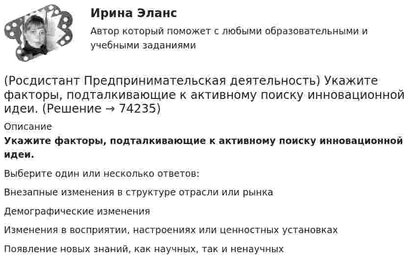      
            Описание
            Укажите факторы, подталкивающие к активному поиску инновационной идеи.Выберите один или несколько ответов:Внезапные изменения в структуре отрасли или рынка Демографические изменения Изменения в восприятии, настроениях или ценностных установках Появление новых знаний, как научных, так и ненаучных    
            
            
            (Росдистант Предпринимательская деятельность) Укажите уровень вклада проекта, к которому относится Национальный проект «Образование».(Росдистант Предпринимательская деятельность) Укажите факторы, подталкивающие к активному поиску инновационной идеи.(Росдистант Предпринимательская деятельность) Укажите этап дизайн-мышления, на котором происходит итерационный процесс генерации артефактов, целью которого является нахождение ответов на вопросы, приближающие команду к финальному решению.(Росдистант Предпринимательская деятельность) Формирование коллектива требует времени, и участники проходят через определенные ... на пути развития и трансформирования в команду, постепенно превращаясь из группы незнакомцев в сплоченную команду(Росдистант Предпринимательская деятельность) Чем являются результаты интеллектуальной деятельности?(Росдистант Предпринимательская деятельность) Что называется подходом к проектированию инновационных решений, ориентированным на человека?(Росдистант Предпринимательская деятельность) Что называется решением, которое дает максимальный результат при минимальных затратах?(Росдистант Предпринимательская деятельность) Тупиком в ТРИЗ называют ..., которое сначала кажется неустранимым.(Росдистант Предпринимательская деятельность) Укажите коммуникативные барьеры.(Росдистант Предпринимательская деятельность) Укажите метод генерации идей, суть которого состоит в том, что изначально ведется поиск не решения проблемы, а того, как ее вызвать и что нужно, чтобы был нежелательный эффект.(Росдистант Предпринимательская деятельность) Укажите основные правила и принципы построения эффективной коммуникации.(Росдистант Предпринимательская деятельность) Укажите последовательность этапов процесса генерации по ТРИЗ.(Росдистант Предпринимательская деятельность) Укажите расположение логических уровней в построении иерархической структуры работ по проекту от более общего к более детальному.(Росдистант Предпринимательская деятельность) Укажите суть эффективной коммуникации.