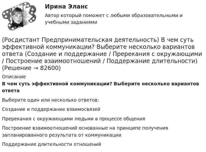      
            Описание
            В чем суть эффективной коммуникации? Выберите несколько вариантов ответаВыберите один или несколько ответов:Создание и поддержание взаимосвязей Пререкания с окружающими людьми в процессе общения Построение взаимоотношений основанные на принципе получения запланированного результата от коммуникации Поддержание длительности отношений    
            
            
            (Росдистант Предпринимательская деятельность) В чем суть эффективной коммуникации? Выберите несколько вариантов ответа (Пренебрежение взглядами / Обмен информацией / Понимание эмоций / Защита своих мотивов)(Росдистант Предпринимательская деятельность) В чем суть эффективной коммуникации? Выберите несколько вариантов ответа (Создание и поддержание / Пререкания с окружающими / Построение взаимоотношений / Поддержание длительности)(Росдистант Предпринимательская деятельность) Выберите варианты ответов, относящиеся к понятию «команда»(Росдистант Предпринимательская деятельность) Выберите главные задачи лидера команды проекта: (Правильно поставить цели / Вовлекать и мотивировать / Авторитарно администрировать / Реализовывать собственные цели)(Росдистант Предпринимательская деятельность) Выберите главные задачи лидера команды проекта: (Собрать вокруг себя единомышленников / Выполнять распоряжения / Генерировать идеи / Реализовывать собственные цели)(Росдистант Предпринимательская деятельность) Выберите инструменты поиска и привлечения в команду проекта дополнительных участников, обладающих необходимыми компетенциями, навыками и умениями.(Росдистант Предпринимательская деятельность) Выберите источники и инструменты прокачки hard и soft skills(Росдистант Предпринимательская деятельность) SMART-... используют для оценки проектной идеи и степени ее проработанности.(Росдистант Предпринимательская деятельность) Бизнес-... – это продукт, который закрывает потребности, передавая ценность полезнее, чем другие продукты или конкуренты.(Росдистант Предпринимательская деятельность) В какой период происходила промышленная революция?(Росдистант Предпринимательская деятельность) В каком случае в коммуникации не прослеживается смысловая логика сообщения? Выберите несколько вариантов ответа (оратор выражает / оратор подбирает / оратор не понимает / оратор не понимает)(Росдистант Предпринимательская деятельность) В каком случае в коммуникации не прослеживается смысловая логика сообщения? Выберите несколько вариантов ответа (оратор подбирает / оратор не понимает / оратор выстраивает / оратор не определяет)(Росдистант Предпринимательская деятельность) ... – временное предприятие, созданное для того, чтобы найти масштабируемую бизнес-модель для выхода продукта на рынок.(Росдистант Предпринимательская деятельность) В чем преимущества работы над проектом в команде? Выберите несколько вариантов ответов