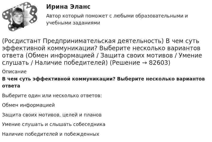      
            Описание
            В чем суть эффективной коммуникации? Выберите несколько вариантов ответаВыберите один или несколько ответов:Обмен информацией Защита своих мотивов, целей и планов Умение слушать и слышать собеседника Наличие победителей и побежденных    
            
            
            (Росдистант Предпринимательская деятельность) В чем преимущества работы над проектом в команде? Выберите несколько вариантов ответов(Росдистант Предпринимательская деятельность) В чем суть эффективной коммуникации? Выберите несколько вариантов ответа (Обмен информацией / Защита своих мотивов / Умение слушать / Наличие победителей)(Росдистант Предпринимательская деятельность) В чем суть эффективной коммуникации? Выберите несколько вариантов ответа (Пренебрежение взглядами / Обмен информацией / Понимание эмоций / Защита своих мотивов)(Росдистант Предпринимательская деятельность) В чем суть эффективной коммуникации? Выберите несколько вариантов ответа (Создание и поддержание / Пререкания с окружающими / Построение взаимоотношений / Поддержание длительности)(Росдистант Предпринимательская деятельность) Выберите варианты ответов, относящиеся к понятию «команда»(Росдистант Предпринимательская деятельность) Выберите главные задачи лидера команды проекта: (Правильно поставить цели / Вовлекать и мотивировать / Авторитарно администрировать / Реализовывать собственные цели)(Росдистант Предпринимательская деятельность) Выберите главные задачи лидера команды проекта: (Собрать вокруг себя единомышленников / Выполнять распоряжения / Генерировать идеи / Реализовывать собственные цели)[Росдистант] Предметно-ориентированные информационные системы.Итоговый тест Росдистант ТГУРОСДИСТАНТ\Предпринимательская деятельность 2\ 120 ВОПРОСОВ\3 ПОПЫТКИ(Росдистант Предпринимательская деятельность) SMART-... используют для оценки проектной идеи и степени ее проработанности.(Росдистант Предпринимательская деятельность) Бизнес-... – это продукт, который закрывает потребности, передавая ценность полезнее, чем другие продукты или конкуренты.(Росдистант Предпринимательская деятельность) В какой период происходила промышленная революция?(Росдистант Предпринимательская деятельность) В каком случае в коммуникации не прослеживается смысловая логика сообщения? Выберите несколько вариантов ответа (оратор выражает / оратор подбирает / оратор не понимает / оратор не понимает)(Росдистант Предпринимательская деятельность) В каком случае в коммуникации не прослеживается смысловая логика сообщения? Выберите несколько вариантов ответа (оратор подбирает / оратор не понимает / оратор выстраивает / оратор не определяет)