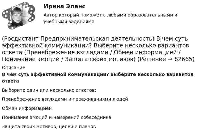      
            Описание
            В чем суть эффективной коммуникации? Выберите несколько вариантов ответаВыберите один или несколько ответов:Пренебрежение взглядами и переживаниями людейОбмен информациейПонимание эмоций и намерений собеседникаЗащита своих мотивов, целей и планов   
            
            
            (Росдистант Предпринимательская деятельность) В чем суть эффективной коммуникации? Выберите несколько вариантов ответа (Обмен информацией / Защита своих мотивов / Умение слушать / Наличие победителей)(Росдистант Предпринимательская деятельность) В чем суть эффективной коммуникации? Выберите несколько вариантов ответа (Пренебрежение взглядами / Обмен информацией / Понимание эмоций / Защита своих мотивов)(Росдистант Предпринимательская деятельность) В чем суть эффективной коммуникации? Выберите несколько вариантов ответа (Создание и поддержание / Пререкания с окружающими / Построение взаимоотношений / Поддержание длительности)(Росдистант Предпринимательская деятельность) Выберите варианты ответов, относящиеся к понятию «команда»(Росдистант Предпринимательская деятельность) Выберите главные задачи лидера команды проекта: (Правильно поставить цели / Вовлекать и мотивировать / Авторитарно администрировать / Реализовывать собственные цели)(Росдистант Предпринимательская деятельность) Выберите главные задачи лидера команды проекта: (Собрать вокруг себя единомышленников / Выполнять распоряжения / Генерировать идеи / Реализовывать собственные цели)(Росдистант Предпринимательская деятельность) Выберите инструменты поиска и привлечения в команду проекта дополнительных участников, обладающих необходимыми компетенциями, навыками и умениями.РОСДИСТАНТ\Предпринимательская деятельность 2\ 120 ВОПРОСОВ\3 ПОПЫТКИ(Росдистант Предпринимательская деятельность) SMART-... используют для оценки проектной идеи и степени ее проработанности.(Росдистант Предпринимательская деятельность) Бизнес-... – это продукт, который закрывает потребности, передавая ценность полезнее, чем другие продукты или конкуренты.(Росдистант Предпринимательская деятельность) В какой период происходила промышленная революция?(Росдистант Предпринимательская деятельность) В каком случае в коммуникации не прослеживается смысловая логика сообщения? Выберите несколько вариантов ответа (оратор выражает / оратор подбирает / оратор не понимает / оратор не понимает)(Росдистант Предпринимательская деятельность) В каком случае в коммуникации не прослеживается смысловая логика сообщения? Выберите несколько вариантов ответа (оратор подбирает / оратор не понимает / оратор выстраивает / оратор не определяет)(Росдистант Предпринимательская деятельность) ... – временное предприятие, созданное для того, чтобы найти масштабируемую бизнес-модель для выхода продукта на рынок.