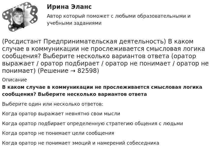      
            Описание
            В каком случае в коммуникации не прослеживается смысловая логика сообщения? Выберите несколько вариантов ответаВыберите один или несколько ответов:Когда оратор выражает невнятно свои мысли Когда оратор подбирает определенную стратегию общения с людьми Когда оратор не понимает цели сообщения Когда оратор не понимает эмоций и намерений собеседника    
            
            
            (Росдистант Предпринимательская деятельность) В какой период происходила промышленная революция?(Росдистант Предпринимательская деятельность) В каком случае в коммуникации не прослеживается смысловая логика сообщения? Выберите несколько вариантов ответа (оратор выражает / оратор подбирает / оратор не понимает / оратор не понимает)(Росдистант Предпринимательская деятельность) В каком случае в коммуникации не прослеживается смысловая логика сообщения? Выберите несколько вариантов ответа (оратор подбирает / оратор не понимает / оратор выстраивает / оратор не определяет)(Росдистант Предпринимательская деятельность) ... – временное предприятие, созданное для того, чтобы найти масштабируемую бизнес-модель для выхода продукта на рынок.(Росдистант Предпринимательская деятельность) В чем преимущества работы над проектом в команде? Выберите несколько вариантов ответов(Росдистант Предпринимательская деятельность) В чем суть эффективной коммуникации? Выберите несколько вариантов ответа (Обмен информацией / Защита своих мотивов / Умение слушать / Наличие победителей)(Росдистант Предпринимательская деятельность) В чем суть эффективной коммуникации? Выберите несколько вариантов ответа (Пренебрежение взглядами / Обмен информацией / Понимание эмоций / Защита своих мотивов)Росдистант. Практическое задание №4. Психология.Росдистант Практическое задание №6  по учебному курсу «Методика расследования отдельных видов преступлений»[Росдистант] Предварительное следствие (итоговый тест, вопросы, ответы)[Росдистант]Предварительное следствие.Росдистант ТГУ 2022г[Росдистант] Предметно-ориентированные информационные системы.Итоговый тест Росдистант ТГУРОСДИСТАНТ\Предпринимательская деятельность 2\ 120 ВОПРОСОВ\3 ПОПЫТКИ(Росдистант Предпринимательская деятельность) SMART-... используют для оценки проектной идеи и степени ее проработанности.