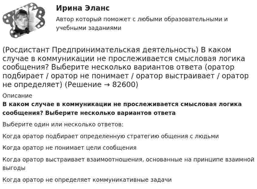      
            Описание
            В каком случае в коммуникации не прослеживается смысловая логика сообщения? Выберите несколько вариантов ответаВыберите один или несколько ответов:Когда оратор подбирает определенную стратегию общения с людьми Когда оратор не понимает цели сообщения Когда оратор выстраивает взаимоотношения, основанные на принципе взаимной выгоды Когда оратор не определяет коммуникативные задачи    
            
            
            (Росдистант Предпринимательская деятельность) В каком случае в коммуникации не прослеживается смысловая логика сообщения? Выберите несколько вариантов ответа (оратор выражает / оратор подбирает / оратор не понимает / оратор не понимает)(Росдистант Предпринимательская деятельность) В каком случае в коммуникации не прослеживается смысловая логика сообщения? Выберите несколько вариантов ответа (оратор подбирает / оратор не понимает / оратор выстраивает / оратор не определяет)(Росдистант Предпринимательская деятельность) ... – временное предприятие, созданное для того, чтобы найти масштабируемую бизнес-модель для выхода продукта на рынок.(Росдистант Предпринимательская деятельность) В чем преимущества работы над проектом в команде? Выберите несколько вариантов ответов(Росдистант Предпринимательская деятельность) В чем суть эффективной коммуникации? Выберите несколько вариантов ответа (Обмен информацией / Защита своих мотивов / Умение слушать / Наличие победителей)(Росдистант Предпринимательская деятельность) В чем суть эффективной коммуникации? Выберите несколько вариантов ответа (Пренебрежение взглядами / Обмен информацией / Понимание эмоций / Защита своих мотивов)(Росдистант Предпринимательская деятельность) В чем суть эффективной коммуникации? Выберите несколько вариантов ответа (Создание и поддержание / Пререкания с окружающими / Построение взаимоотношений / Поддержание длительности)Росдистант Практическое задание №6  по учебному курсу «Методика расследования отдельных видов преступлений»[Росдистант] Предварительное следствие (итоговый тест, вопросы, ответы)[Росдистант]Предварительное следствие.Росдистант ТГУ 2022г[Росдистант] Предметно-ориентированные информационные системы.Итоговый тест Росдистант ТГУРОСДИСТАНТ\Предпринимательская деятельность 2\ 120 ВОПРОСОВ\3 ПОПЫТКИ(Росдистант Предпринимательская деятельность) SMART-... используют для оценки проектной идеи и степени ее проработанности.(Росдистант Предпринимательская деятельность) Бизнес-... – это продукт, который закрывает потребности, передавая ценность полезнее, чем другие продукты или конкуренты.