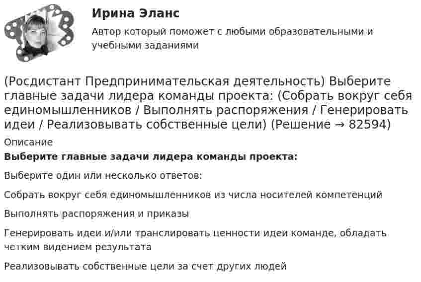      
            Описание
            Выберите главные задачи лидера команды проекта:Выберите один или несколько ответов:Собрать вокруг себя единомышленников из числа носителей компетенций Выполнять распоряжения и приказы Генерировать идеи и/или транслировать ценности идеи команде, обладать четким видением результата Реализовывать собственные цели за счет других людей    
            
            
            (Росдистант Предпринимательская деятельность) Выберите главные задачи лидера команды проекта: (Правильно поставить цели / Вовлекать и мотивировать / Авторитарно администрировать / Реализовывать собственные цели)(Росдистант Предпринимательская деятельность) Выберите главные задачи лидера команды проекта: (Собрать вокруг себя единомышленников / Выполнять распоряжения / Генерировать идеи / Реализовывать собственные цели)(Росдистант Предпринимательская деятельность) Выберите инструменты поиска и привлечения в команду проекта дополнительных участников, обладающих необходимыми компетенциями, навыками и умениями.(Росдистант Предпринимательская деятельность) Выберите источники и инструменты прокачки hard и soft skills(Росдистант Предпринимательская деятельность) Выберите компетенцию находящуюся на стыке hard и soft skills.(Росдистант Предпринимательская деятельность) Выберите основные функции лидера команды проекта: (Видение будущего / Решительность / Реализация собственных целей / Отсутствие эмоциональной привязки)(Росдистант Предпринимательская деятельность) Выберите основные функции лидера команды проекта: (Умение заработать / Ответственность за результат / Умение подавлять / Умение указывать)(Росдистант Предпринимательская деятельность) В каком случае в коммуникации не прослеживается смысловая логика сообщения? Выберите несколько вариантов ответа (оратор выражает / оратор подбирает / оратор не понимает / оратор не понимает)(Росдистант Предпринимательская деятельность) В каком случае в коммуникации не прослеживается смысловая логика сообщения? Выберите несколько вариантов ответа (оратор подбирает / оратор не понимает / оратор выстраивает / оратор не определяет)(Росдистант Предпринимательская деятельность) ... – временное предприятие, созданное для того, чтобы найти масштабируемую бизнес-модель для выхода продукта на рынок.(Росдистант Предпринимательская деятельность) В чем преимущества работы над проектом в команде? Выберите несколько вариантов ответов(Росдистант Предпринимательская деятельность) В чем суть эффективной коммуникации? Выберите несколько вариантов ответа (Обмен информацией / Защита своих мотивов / Умение слушать / Наличие победителей)(Росдистант Предпринимательская деятельность) В чем суть эффективной коммуникации? Выберите несколько вариантов ответа (Пренебрежение взглядами / Обмен информацией / Понимание эмоций / Защита своих мотивов)(Росдистант Предпринимательская деятельность) В чем суть эффективной коммуникации? Выберите несколько вариантов ответа (Создание и поддержание / Пререкания с окружающими / Построение взаимоотношений / Поддержание длительности)