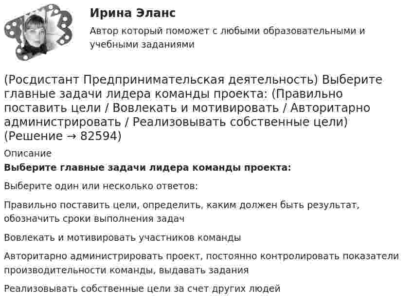      
            Описание
            Выберите главные задачи лидера команды проекта:Выберите один или несколько ответов:Правильно поставить цели, определить, каким должен быть результат, обозначить сроки выполнения задач Вовлекать и мотивировать участников команды Авторитарно администрировать проект, постоянно контролировать показатели производительности команды, выдавать задания Реализовывать собственные цели за счет других людей    
            
            
            (Росдистант Предпринимательская деятельность) Выберите варианты ответов, относящиеся к понятию «команда»(Росдистант Предпринимательская деятельность) Выберите главные задачи лидера команды проекта: (Правильно поставить цели / Вовлекать и мотивировать / Авторитарно администрировать / Реализовывать собственные цели)(Росдистант Предпринимательская деятельность) Выберите главные задачи лидера команды проекта: (Собрать вокруг себя единомышленников / Выполнять распоряжения / Генерировать идеи / Реализовывать собственные цели)(Росдистант Предпринимательская деятельность) Выберите инструменты поиска и привлечения в команду проекта дополнительных участников, обладающих необходимыми компетенциями, навыками и умениями.(Росдистант Предпринимательская деятельность) Выберите источники и инструменты прокачки hard и soft skills(Росдистант Предпринимательская деятельность) Выберите компетенцию находящуюся на стыке hard и soft skills.(Росдистант Предпринимательская деятельность) Выберите основные функции лидера команды проекта: (Видение будущего / Решительность / Реализация собственных целей / Отсутствие эмоциональной привязки)(Росдистант Предпринимательская деятельность) В какой период происходила промышленная революция?(Росдистант Предпринимательская деятельность) В каком случае в коммуникации не прослеживается смысловая логика сообщения? Выберите несколько вариантов ответа (оратор выражает / оратор подбирает / оратор не понимает / оратор не понимает)(Росдистант Предпринимательская деятельность) В каком случае в коммуникации не прослеживается смысловая логика сообщения? Выберите несколько вариантов ответа (оратор подбирает / оратор не понимает / оратор выстраивает / оратор не определяет)(Росдистант Предпринимательская деятельность) ... – временное предприятие, созданное для того, чтобы найти масштабируемую бизнес-модель для выхода продукта на рынок.(Росдистант Предпринимательская деятельность) В чем преимущества работы над проектом в команде? Выберите несколько вариантов ответов(Росдистант Предпринимательская деятельность) В чем суть эффективной коммуникации? Выберите несколько вариантов ответа (Обмен информацией / Защита своих мотивов / Умение слушать / Наличие победителей)(Росдистант Предпринимательская деятельность) В чем суть эффективной коммуникации? Выберите несколько вариантов ответа (Пренебрежение взглядами / Обмен информацией / Понимание эмоций / Защита своих мотивов)