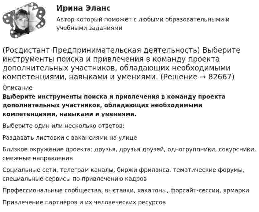      
            Описание
            Выберите инструменты поиска и привлечения в команду проекта дополнительных участников, обладающих необходимыми компетенциями, навыками и умениями.Выберите один или несколько ответов:Раздавать листовки с вакансиями на улице Близкое окружение проекта: друзья, друзья друзей, одногруппники, сокурсники, смежные направления Социальные сети, телеграм каналы, биржи фриланса, тематические форумы, специальные сервисы по привлечению кадров Профессиональные сообщества, выставки, хакатоны, форсайт-сессии, ярмарки Привлечение партнёров и их человеческих ресурсов    
            
            
            (Росдистант Предпринимательская деятельность) Выберите главные задачи лидера команды проекта: (Собрать вокруг себя единомышленников / Выполнять распоряжения / Генерировать идеи / Реализовывать собственные цели)(Росдистант Предпринимательская деятельность) Выберите инструменты поиска и привлечения в команду проекта дополнительных участников, обладающих необходимыми компетенциями, навыками и умениями.(Росдистант Предпринимательская деятельность) Выберите источники и инструменты прокачки hard и soft skills(Росдистант Предпринимательская деятельность) Выберите компетенцию находящуюся на стыке hard и soft skills.(Росдистант Предпринимательская деятельность) Выберите основные функции лидера команды проекта: (Видение будущего / Решительность / Реализация собственных целей / Отсутствие эмоциональной привязки)(Росдистант Предпринимательская деятельность) Выберите основные функции лидера команды проекта: (Умение заработать / Ответственность за результат / Умение подавлять / Умение указывать)(Росдистант Предпринимательская деятельность) Выберите основные функции лидера команды проекта: (Умение ставить / Умение зажигать / Умение не реагировать / Умение внушить)(Росдистант Предпринимательская деятельность) В каком случае в коммуникации не прослеживается смысловая логика сообщения? Выберите несколько вариантов ответа (оратор подбирает / оратор не понимает / оратор выстраивает / оратор не определяет)(Росдистант Предпринимательская деятельность) ... – временное предприятие, созданное для того, чтобы найти масштабируемую бизнес-модель для выхода продукта на рынок.(Росдистант Предпринимательская деятельность) В чем преимущества работы над проектом в команде? Выберите несколько вариантов ответов(Росдистант Предпринимательская деятельность) В чем суть эффективной коммуникации? Выберите несколько вариантов ответа (Обмен информацией / Защита своих мотивов / Умение слушать / Наличие победителей)(Росдистант Предпринимательская деятельность) В чем суть эффективной коммуникации? Выберите несколько вариантов ответа (Пренебрежение взглядами / Обмен информацией / Понимание эмоций / Защита своих мотивов)(Росдистант Предпринимательская деятельность) В чем суть эффективной коммуникации? Выберите несколько вариантов ответа (Создание и поддержание / Пререкания с окружающими / Построение взаимоотношений / Поддержание длительности)(Росдистант Предпринимательская деятельность) Выберите варианты ответов, относящиеся к понятию «команда»