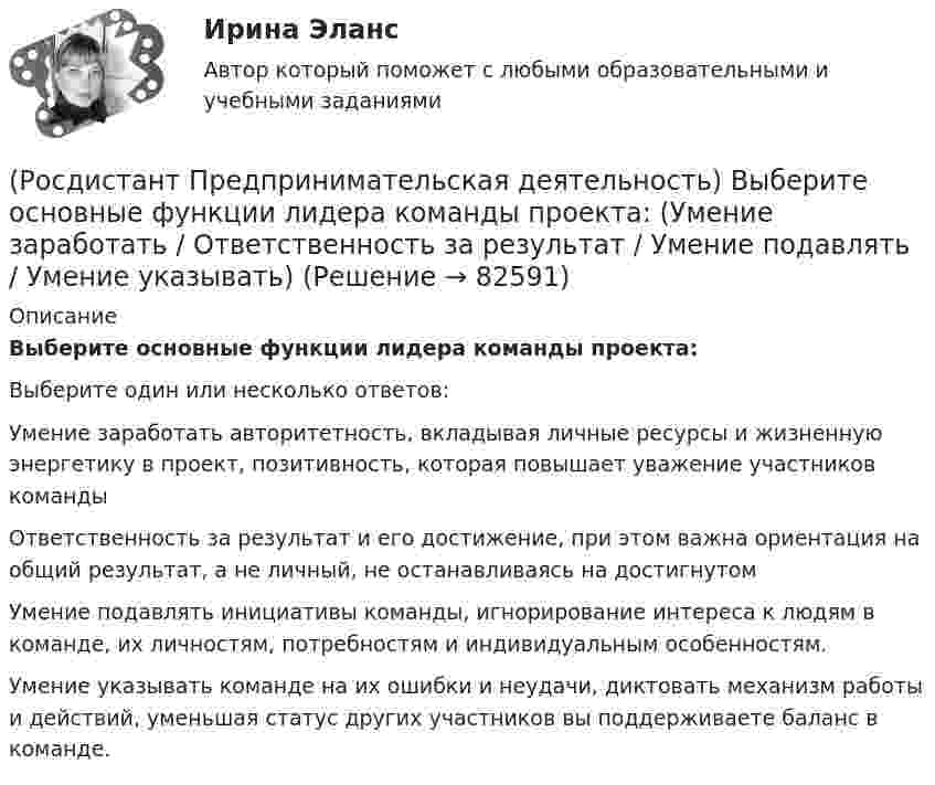      
            Описание
            Выберите основные функции лидера команды проекта:Выберите один или несколько ответов:Умение заработать авторитетность, вкладывая личные ресурсы и жизненную энергетику в проект, позитивность, которая повышает уважение участников команды Ответственность за результат и его достижение, при этом важна ориентация на общий результат, а не личный, не останавливаясь на достигнутом Умение подавлять инициативы команды, игнорирование интереса к людям в команде, их личностям, потребностям и индивидуальным особенностям. Умение указывать команде на их ошибки и неудачи, диктовать механизм работы и действий, уменьшая статус других участников вы поддерживаете баланс в команде.    
            
            
            (Росдистант Предпринимательская деятельность) Выберите основные функции лидера команды проекта: (Видение будущего / Решительность / Реализация собственных целей / Отсутствие эмоциональной привязки)(Росдистант Предпринимательская деятельность) Выберите основные функции лидера команды проекта: (Умение заработать / Ответственность за результат / Умение подавлять / Умение указывать)(Росдистант Предпринимательская деятельность) Выберите основные функции лидера команды проекта: (Умение ставить / Умение зажигать / Умение не реагировать / Умение внушить)(Росдистант Предпринимательская деятельность) Выберите перечень ролей команды проекта, которые относятся к дисфункциональным ролям.(Росдистант Предпринимательская деятельность) Выберите перечень ролей команды проекта, которые относятся к социальным ролям.(Росдистант Предпринимательская деятельность) Выберите перечень ролей команды проекта, которые относятся к функциональным ролям.(Росдистант Предпринимательская деятельность) Выберите перечень элементов формирования успешной команды, согласно модели Дж. Ричарда Хэкмана.(Росдистант Предпринимательская деятельность) В чем суть эффективной коммуникации? Выберите несколько вариантов ответа (Пренебрежение взглядами / Обмен информацией / Понимание эмоций / Защита своих мотивов)(Росдистант Предпринимательская деятельность) В чем суть эффективной коммуникации? Выберите несколько вариантов ответа (Создание и поддержание / Пререкания с окружающими / Построение взаимоотношений / Поддержание длительности)(Росдистант Предпринимательская деятельность) Выберите варианты ответов, относящиеся к понятию «команда»(Росдистант Предпринимательская деятельность) Выберите главные задачи лидера команды проекта: (Правильно поставить цели / Вовлекать и мотивировать / Авторитарно администрировать / Реализовывать собственные цели)(Росдистант Предпринимательская деятельность) Выберите главные задачи лидера команды проекта: (Собрать вокруг себя единомышленников / Выполнять распоряжения / Генерировать идеи / Реализовывать собственные цели)(Росдистант Предпринимательская деятельность) Выберите инструменты поиска и привлечения в команду проекта дополнительных участников, обладающих необходимыми компетенциями, навыками и умениями.(Росдистант Предпринимательская деятельность) Выберите источники и инструменты прокачки hard и soft skills