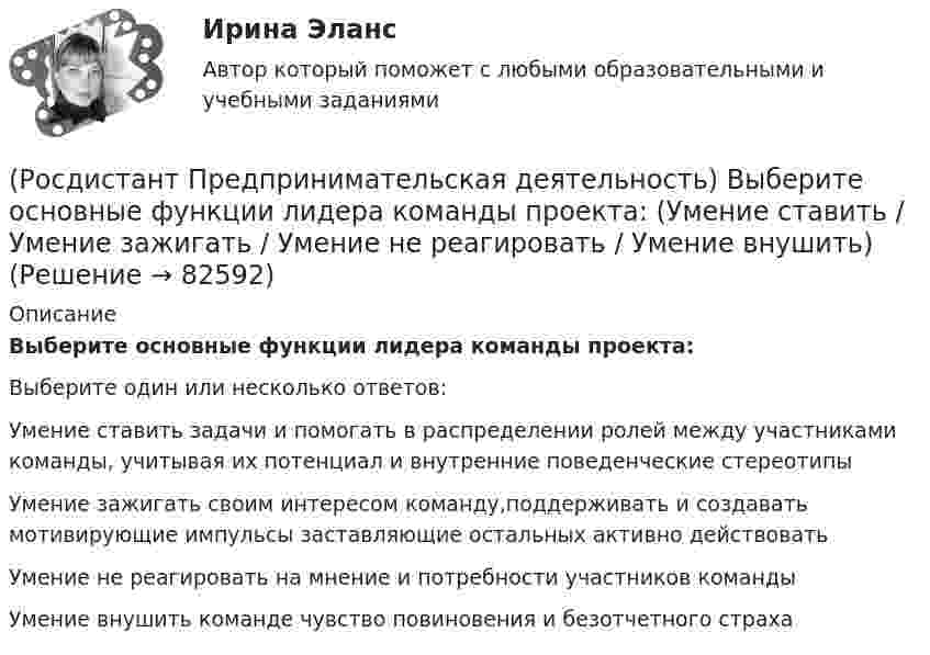      
            Описание
            Выберите основные функции лидера команды проекта:Выберите один или несколько ответов:Умение ставить задачи и помогать в распределении ролей между участниками команды, учитывая их потенциал и внутренние поведенческие стереотипы Умение зажигать своим интересом команду,поддерживать и создавать мотивирующие импульсы заставляющие остальных активно действовать Умение не реагировать на мнение и потребности участников команды Умение внушить команде чувство повиновения и безотчетного страха    
            
            
            (Росдистант Предпринимательская деятельность) Выберите основные функции лидера команды проекта: (Умение заработать / Ответственность за результат / Умение подавлять / Умение указывать)(Росдистант Предпринимательская деятельность) Выберите основные функции лидера команды проекта: (Умение ставить / Умение зажигать / Умение не реагировать / Умение внушить)(Росдистант Предпринимательская деятельность) Выберите перечень ролей команды проекта, которые относятся к дисфункциональным ролям.(Росдистант Предпринимательская деятельность) Выберите перечень ролей команды проекта, которые относятся к социальным ролям.(Росдистант Предпринимательская деятельность) Выберите перечень ролей команды проекта, которые относятся к функциональным ролям.(Росдистант Предпринимательская деятельность) Выберите перечень элементов формирования успешной команды, согласно модели Дж. Ричарда Хэкмана.(Росдистант Предпринимательская деятельность) Выберите перечень элементов формирования успешной команды согласно модели Патрика Ленциони.(Росдистант Предпринимательская деятельность) В чем суть эффективной коммуникации? Выберите несколько вариантов ответа (Создание и поддержание / Пререкания с окружающими / Построение взаимоотношений / Поддержание длительности)(Росдистант Предпринимательская деятельность) Выберите варианты ответов, относящиеся к понятию «команда»(Росдистант Предпринимательская деятельность) Выберите главные задачи лидера команды проекта: (Правильно поставить цели / Вовлекать и мотивировать / Авторитарно администрировать / Реализовывать собственные цели)(Росдистант Предпринимательская деятельность) Выберите главные задачи лидера команды проекта: (Собрать вокруг себя единомышленников / Выполнять распоряжения / Генерировать идеи / Реализовывать собственные цели)(Росдистант Предпринимательская деятельность) Выберите инструменты поиска и привлечения в команду проекта дополнительных участников, обладающих необходимыми компетенциями, навыками и умениями.(Росдистант Предпринимательская деятельность) Выберите источники и инструменты прокачки hard и soft skills(Росдистант Предпринимательская деятельность) Выберите компетенцию находящуюся на стыке hard и soft skills.