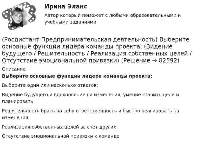      
            Описание
            Выберите основные функции лидера команды проекта:Выберите один или несколько ответов:Видение будущего и вдохновение на изменения, умение ставить цели и планировать Решительность брать на себя ответственность и быстро реагировать на изменения Реализация собственных целей за счет других Отсутствие эмоциональной привязки к команде    
            
            
            (Росдистант Предпринимательская деятельность) Выберите компетенцию находящуюся на стыке hard и soft skills.(Росдистант Предпринимательская деятельность) Выберите основные функции лидера команды проекта: (Видение будущего / Решительность / Реализация собственных целей / Отсутствие эмоциональной привязки)(Росдистант Предпринимательская деятельность) Выберите основные функции лидера команды проекта: (Умение заработать / Ответственность за результат / Умение подавлять / Умение указывать)(Росдистант Предпринимательская деятельность) Выберите основные функции лидера команды проекта: (Умение ставить / Умение зажигать / Умение не реагировать / Умение внушить)(Росдистант Предпринимательская деятельность) Выберите перечень ролей команды проекта, которые относятся к дисфункциональным ролям.(Росдистант Предпринимательская деятельность) Выберите перечень ролей команды проекта, которые относятся к социальным ролям.(Росдистант Предпринимательская деятельность) Выберите перечень ролей команды проекта, которые относятся к функциональным ролям.(Росдистант Предпринимательская деятельность) В чем суть эффективной коммуникации? Выберите несколько вариантов ответа (Обмен информацией / Защита своих мотивов / Умение слушать / Наличие победителей)(Росдистант Предпринимательская деятельность) В чем суть эффективной коммуникации? Выберите несколько вариантов ответа (Пренебрежение взглядами / Обмен информацией / Понимание эмоций / Защита своих мотивов)(Росдистант Предпринимательская деятельность) В чем суть эффективной коммуникации? Выберите несколько вариантов ответа (Создание и поддержание / Пререкания с окружающими / Построение взаимоотношений / Поддержание длительности)(Росдистант Предпринимательская деятельность) Выберите варианты ответов, относящиеся к понятию «команда»(Росдистант Предпринимательская деятельность) Выберите главные задачи лидера команды проекта: (Правильно поставить цели / Вовлекать и мотивировать / Авторитарно администрировать / Реализовывать собственные цели)(Росдистант Предпринимательская деятельность) Выберите главные задачи лидера команды проекта: (Собрать вокруг себя единомышленников / Выполнять распоряжения / Генерировать идеи / Реализовывать собственные цели)(Росдистант Предпринимательская деятельность) Выберите инструменты поиска и привлечения в команду проекта дополнительных участников, обладающих необходимыми компетенциями, навыками и умениями.