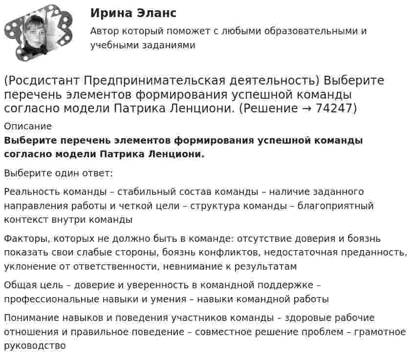      
            Описание
            Выберите перечень элементов формирования успешной команды согласно модели Патрика Ленциони.Выберите один ответ:Реальность команды – стабильный состав команды – наличие заданного направления работы и четкой цели – структура команды – благоприятный контекст внутри команды Факторы, которых не должно быть в команде: отсутствие доверия и боязнь показать свои слабые стороны, боязнь конфликтов, недостаточная преданность, уклонение от ответственности, невнимание к результатам Общая цель – доверие и уверенность в командной поддержке – профессиональные навыки и умения – навыки командной работы Понимание навыков и поведения участников команды – здоровые рабочие отношения и правильное поведение – совместное решение проблем – грамотное руководство    
            
            
            (Росдистант Предпринимательская деятельность) Выберите перечень элементов формирования успешной команды, согласно модели Дж. Ричарда Хэкмана.(Росдистант Предпринимательская деятельность) Выберите перечень элементов формирования успешной команды согласно модели Патрика Ленциони.(Росдистант Предпринимательская деятельность) Главная задача в команде проекта – постановка и достижение общей(Росдистант Предпринимательская деятельность) Для проверки идеи на ... необходимо использовать такие инструменты, как: форумы по теме, блоги с обзорами, опубликованные исследования, поиск других решений проблемы.(Росдистант Предпринимательская деятельность) Достижение командой поставленных целей и задач по проекту и успешное его завершение, снижение активности участия команды в проекте, прекращение совместной деятельности – всё это говорит о наступлении(Росдистант Предпринимательская деятельность) ... задачами называются задачи, не привязанные жестко к определенному времени. Выполнение таких задач может осуществляться в течении дня, недели в свободном режиме. Тем не менее они имеют конкретный(Росдистант Предпринимательская деятельность) Зачем проекту нужна цель?(Росдистант Предпринимательская деятельность) Выберите источники и инструменты прокачки hard и soft skills(Росдистант Предпринимательская деятельность) Выберите компетенцию находящуюся на стыке hard и soft skills.(Росдистант Предпринимательская деятельность) Выберите основные функции лидера команды проекта: (Видение будущего / Решительность / Реализация собственных целей / Отсутствие эмоциональной привязки)(Росдистант Предпринимательская деятельность) Выберите основные функции лидера команды проекта: (Умение заработать / Ответственность за результат / Умение подавлять / Умение указывать)(Росдистант Предпринимательская деятельность) Выберите основные функции лидера команды проекта: (Умение ставить / Умение зажигать / Умение не реагировать / Умение внушить)(Росдистант Предпринимательская деятельность) Выберите перечень ролей команды проекта, которые относятся к дисфункциональным ролям.(Росдистант Предпринимательская деятельность) Выберите перечень ролей команды проекта, которые относятся к социальным ролям.