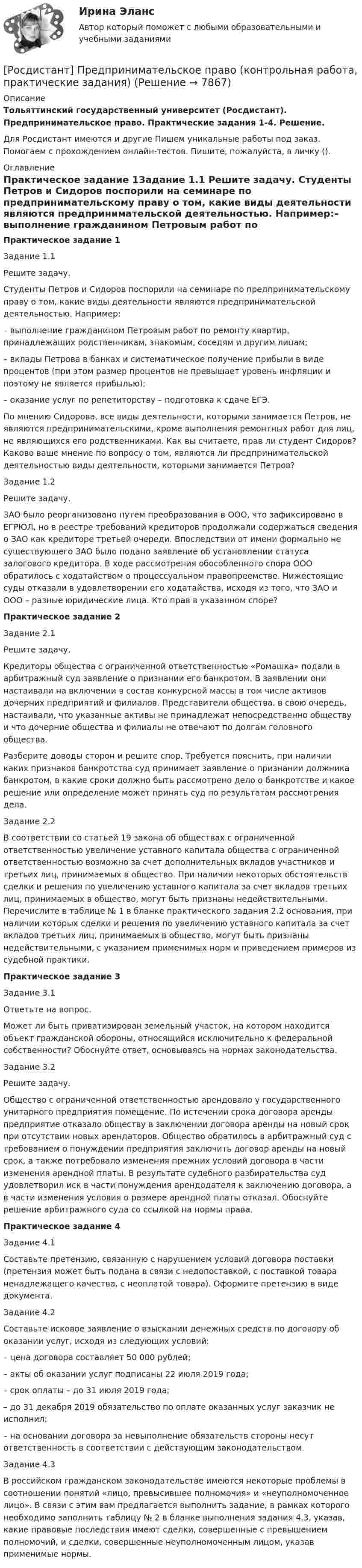     
          Описание
          Тольяттинский государственный университет (Росдистант). Предпринимательское право. Практические задания 1-4. Решение.Для Росдистант имеются и другие  Пишем уникальные работы под заказ. Помогаем с прохождением онлайн-тестов. Пишите, пожалуйста, в личку (). 
          Оглавление
          Практическое задание 1Задание 1.1 Решите задачу. Студенты Петров и Сидоров поспорили на семинаре по предпринимательскому праву о том, какие виды деятельности являются предпринимательской деятельностью. Например:–    выполнение гражданином Петровым работ по ремонту квартир, принадлежащих родственникам, знакомым, соседям и другим лицам;–    вклады Петрова в банках и систематическое получение прибыли в виде процентов (при этом размер процентов не превышает уровень инфляции и поэтому не является прибылью);–    оказание услуг по репетиторству – подготовка к сдаче ЕГЭ.По мнению Сидорова, все виды деятельности, которыми занимается Петров, не являются предпринимательскими, кроме выполнения ремонтных работ для лиц, не являющихся его родственниками. Как вы считаете, прав ли студент Сидоров? Каково ваше мнение по вопросу о том, являются ли предпринимательской деятельностью виды деятельности, которыми занимается Петров? Задание 1.2 Решите задачу. ЗАО было реорганизовано путем преобразования в ООО, что зафиксировано в ЕГРЮЛ, но в реестре требований кредиторов продолжали содержаться сведения о ЗАО как кредиторе третьей очереди. Впоследствии от имени формально не существующего ЗАО было подано заявление об установлении статуса залогового кредитора. В ходе рассмотрения обособленного спора ООО обратилось с ходатайством о процессуальном правопреемстве. Нижестоящие суды отказали в удовлетворении его ходатайства, исходя из того, что ЗАО и ООО – разные юридические лица. Кто прав в указанном споре?Практическое задание 2Задание 2.1 Решите задачу. Кредиторы общества с ограниченной ответственностью «Ромашка» подали в арбитражный суд заявление о признании его банкротом. В заявлении они настаивали на включении в состав конкурсной массы в том числе активов дочерних предприятий и филиалов. Представители общества, в свою очередь, настаивали, что указанные активы не принадлежат непосредственно обществу и что дочерние общества и филиалы не отвечают по долгам головного общества. Разберите доводы сторон и решите спор. Требуется пояснить, при наличии каких признаков банкротства суд принимает заявление о признании должника банкротом, в какие сроки должно быть рассмотрено дело о банкротстве и какое решение или определение может принять суд по результатам рассмотрения дела.Задание 2.2 В соответствии со статьей 19 закона об обществах с ограниченной ответственностью увеличение уставного капитала общества с ограниченной ответственностью возможно за счет дополнительных вкладов участников и третьих лиц, принимаемых в общество. При наличии некоторых обстоятельств сделки и решения по увеличению уставного капитала за счет вкладов третьих лиц, принимаемых в общество, могут быть признаны недействительными. Перечислите в таблице № 1 в бланке практического задания 2.2 основания, при наличии которых сделки и решения по увеличению уставного капитала за счет вкладов третьих лиц, принимаемых в общество, могут быть признаны недействительными, с указанием применимых норм и приведением примеров из судебной практики.Практическое задание 3Задание 3.1Ответьте на вопрос. Может ли быть приватизирован земельный участок, на котором находится объект гражданской обороны, относящийся исключительно к федеральной собственности? Обоснуйте ответ, основываясь на нормах законодательства.Задание 3.2 Решите задачу. Общество с ограниченной ответственностью арендовало у государственного унитарного предприятия помещение. По истечении срока договора аренды предприятие отказало обществу в заключении договора аренды на новый срок при отсутствии новых арендаторов. Общество обратилось в арбитражный суд с требованием о понуждении предприятия заключить договор аренды на новый срок, а также потребовало изменения прежних условий договора в части изменения арендной платы. В результате судебного разбирательства суд удовлетворил иск в части понуждения арендодателя к заключению договора, а в части изменения условия о размере арендной платы отказал. Обоснуйте решение арбитражного суда со ссылкой на нормы права.Практическое задание 4Задание 4.1 Составьте претензию, связанную с нарушением условий договора поставки (претензия может быть подана в связи с недопоставкой, с поставкой товара ненадлежащего качества, с неоплатой товара). Оформите претензию в виде документа.Задание 4.2  Составьте исковое заявление о взыскании денежных средств по договору об оказании услуг, исходя из следующих условий:– цена договора составляет 50 000 рублей;– акты об оказании услуг подписаны 22 июля 2019 года;– срок оплаты – до 31 июля 2019 года;– до 31 декабря 2019 обязательство по оплате оказанных услуг заказчик не исполнил;– на основании договора за невыполнение обязательств стороны несут ответственность в соответствии с действующим законодательством.Задание 4.3 В российском гражданском законодательстве имеются некоторые проблемы в соотношении понятий «лицо, превысившее полномочия» и «неуполномоченное лицо». В связи с этим вам предлагается выполнить задание, в рамках которого необходимо заполнить таблицу № 2 в бланке выполнения задания 4.3, указав, какие правовые последствия имеют сделки, совершенные с превышением полномочий, и сделки, совершенные неуполномоченным лицом, указав применимые нормы. 
            
            
            [Росдистант]Предпринимательское право.Итоговый тест Росдистант ТГУ 2023г[Росдистант] Предпринимательское право (контрольная работа, практические задания)РОСДИСТАНТ. Предпринимательское право ТЕСТ(Росдистант) Предприятие-изготовитель автомобилей выполняет следующие функции …? [Росдистант] Презентация проекта (3041) (контрольная работа, практические задания)[Росдистант] Преобразовательные установки систем электроснабжения (промежуточные и итоговый тесты, вопросы, ответы)[Росдистант]Преступления против государственной власти и управления.Итоговый тест Росдистант ТГУ 2023г(Росдистант Предпринимательская деятельность) ... – это процесс генерирования новых инженерных идей посредством креативной и творческой деятельности человека, основная цель которого заключается в создании материальных (технических, технологических, (Росдистант Предпринимательская деятельность) ... – это социальная роль в проекте человека, который регулирует поток связи, старается сделать так, чтобы у всех была возможность выразить себя; мотивирует застенчивых членов команды предложить свои идеи(Росдистант Предпринимательская деятельность) ... – это способ передачи важной информации о конкретном предмете.(Росдистант Предпринимательская деятельность) ... – это структура взаимодействия разных участников рынка, которые создают ценность, необходимую для удовлетворения конечного спроса.(Росдистант Предпринимательская деятельность) ... – это те, кто знает, что данный объект станет трендом.(Росдистант Предпринимательская деятельность) ... – это те, кто устанавливает тренды, то есть запускает тренд на рынок.(Росдистант Предпринимательская деятельность) ... – это те, кто целенаправленно следит за трендами.