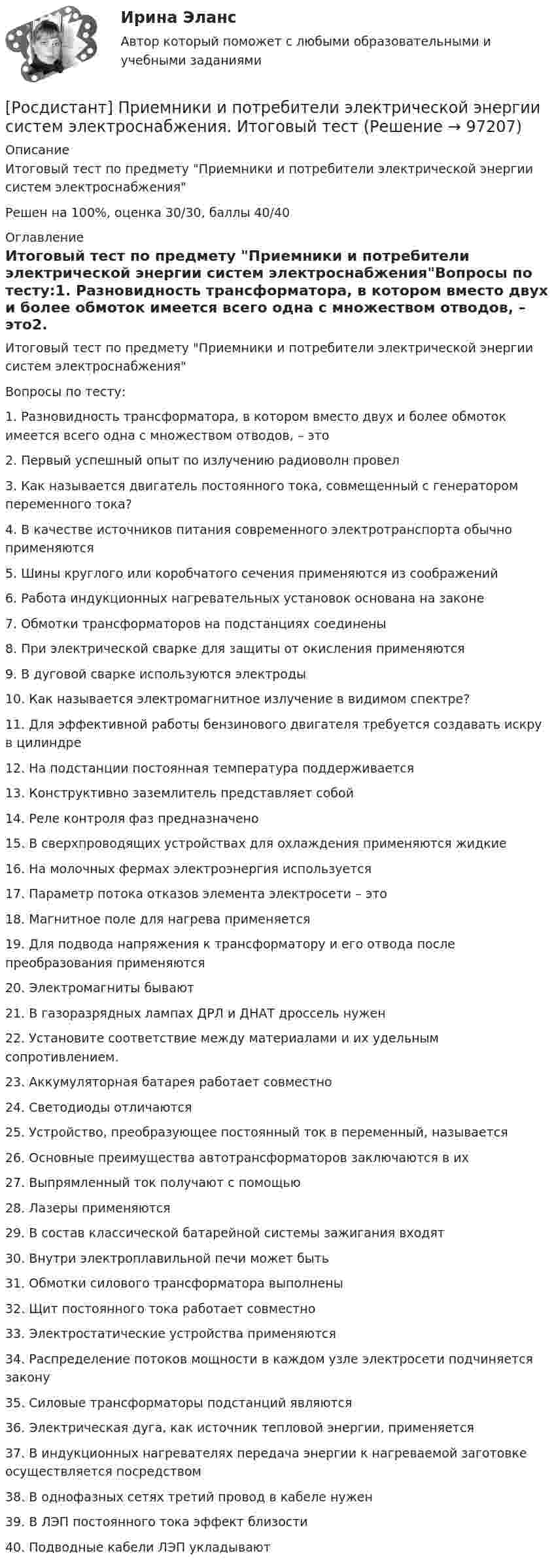     
            Описание
            Итоговый тест по предмету Приемники и потребители электрической энергии систем электроснабженияРешен на 100%, оценка 30/30, баллы 40/40 
            Оглавление
            Итоговый тест по предмету Приемники и потребители электрической энергии систем электроснабженияВопросы по тесту:1.    Разновидность трансформатора, в котором вместо двух и более обмоток имеется всего одна с множеством отводов, – это2.    Первый успешный опыт по излучению радиоволн провел3.    Как называется двигатель постоянного тока, совмещенный с генератором переменного тока?4.    В качестве источников питания современного электротранспорта обычно применяются5.    Шины круглого или коробчатого сечения применяются из соображений6.    Работа индукционных нагревательных установок основана на законе7.    Обмотки трансформаторов на подстанциях соединены8.    При электрической сварке для защиты от окисления применяются9.    В дуговой сварке используются электроды10. Как называется электромагнитное излучение в видимом спектре?11. Для эффективной работы бензинового двигателя требуется создавать искру в цилиндре12. На подстанции постоянная температура поддерживается13. Конструктивно заземлитель представляет собой14. Реле контроля фаз предназначено15. В сверхпроводящих устройствах для охлаждения применяются жидкие16. На молочных фермах электроэнергия используется17. Параметр потока отказов элемента электросети – это18. Магнитное поле для нагрева применяется19. Для подвода напряжения к трансформатору и его отвода после преобразования применяются20. Электромагниты бывают21. В газоразрядных лампах ДРЛ и ДНАТ дроссель нужен22. Установите соответствие между материалами и их удельным сопротивлением.23. Аккумуляторная батарея работает совместно24. Светодиоды отличаются25. Устройство, преобразующее постоянный ток в переменный, называется26. Основные преимущества автотрансформаторов заключаются в их27. Выпрямленный ток получают с помощью28. Лазеры применяются29. В состав классической батарейной системы зажигания входят30. Внутри электроплавильной печи может быть31. Обмотки силового трансформатора выполнены32. Щит постоянного тока работает совместно33. Электростатические устройства применяются34. Распределение потоков мощности в каждом узле электросети подчиняется закону35. Силовые трансформаторы подстанций являются36. Электрическая дуга, как источник тепловой энергии, применяется37. В индукционных нагревателях передача энергии к нагреваемой заготовке осуществляется посредством38. В однофазных сетях третий провод в кабеле нужен39. В ЛЭП постоянного тока эффект близости40. Подводные кабели ЛЭП укладывают  
            
            
            (Росдистант) Приемники и потребители электрической энергии ККР вариант 14 (М)[Росдистант] Приемники и потребители электрической энергии систем электроснабжения. Итоговый тест[Росдистант] Приемники и потребители электрической энергии систем электроснабжения (практические задания)[Росдистант] Приемники и потребители электрической энергии систем электроснабжения (промежуточные и итоговый тесты, вопросы, ответы)[Росдистант]Приемники и потребители электрической энергии систем электроснабжения.Росдистант ТГУ 2022г Росдистант. Прикладная информатика. Компьютерные сети. Практическое задание 1. Вариант 1(Росдистант) При отыскании интеграла вида ∫ cosmx cosnx dx используется формула[Росдистант]Предпринимательское право.Итоговый тест Росдистант ТГУ 2023г[Росдистант] Предпринимательское право (контрольная работа, практические задания)РОСДИСТАНТ. Предпринимательское право ТЕСТ(Росдистант) Предприятие-изготовитель автомобилей выполняет следующие функции …? [Росдистант] Презентация проекта (3041) (контрольная работа, практические задания)[Росдистант] Преобразовательные установки систем электроснабжения (промежуточные и итоговый тесты, вопросы, ответы)[Росдистант]Преступления против государственной власти и управления.Итоговый тест Росдистант ТГУ 2023г