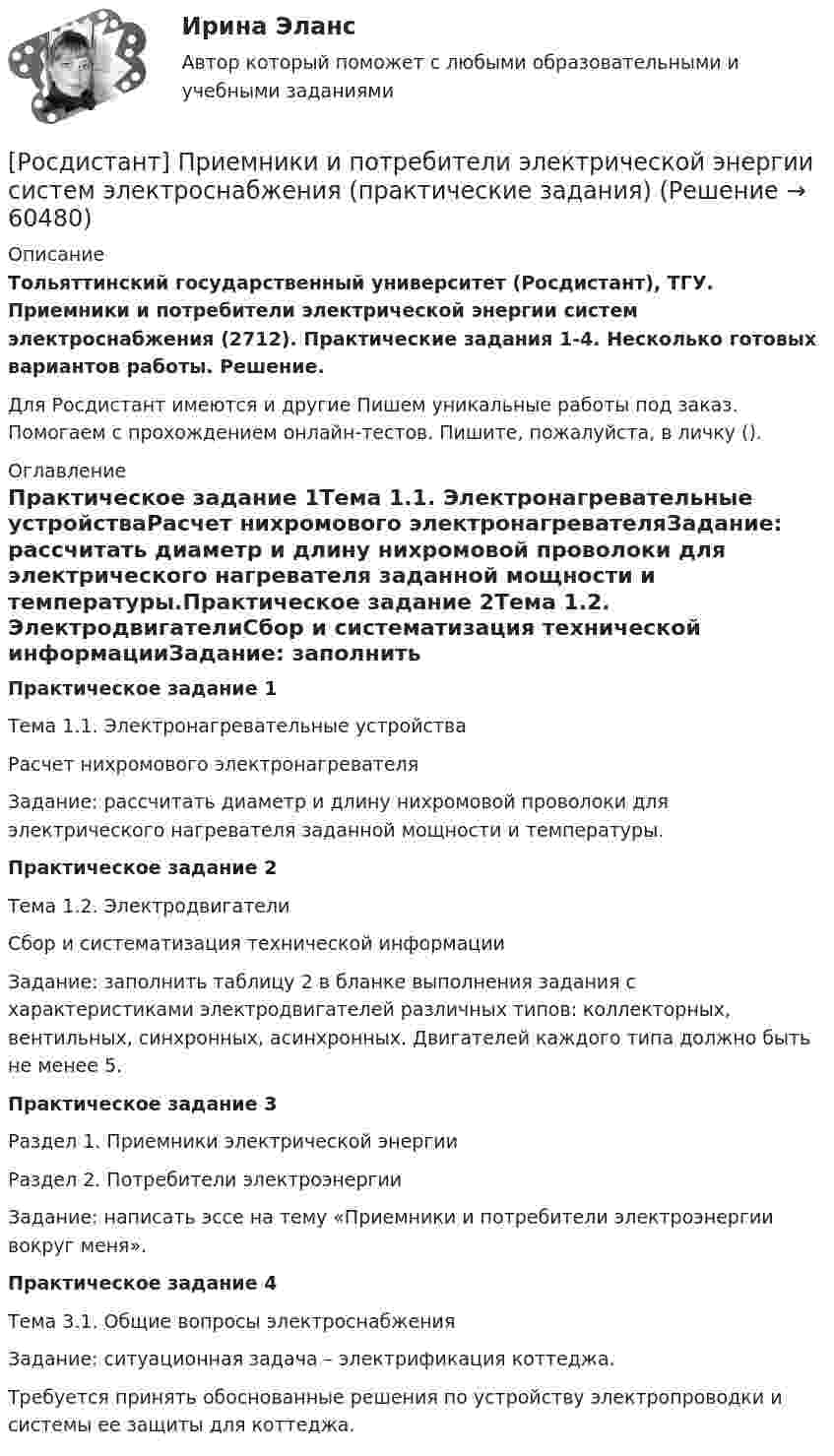     
            Описание
            Тольяттинский государственный университет (Росдистант), ТГУ. Приемники и потребители электрической энергии систем электроснабжения (2712). Практические задания 1-4. Несколько готовых вариантов работы. Решение.Для Росдистант имеются и другие  Пишем уникальные работы под заказ. Помогаем с прохождением онлайн-тестов. Пишите, пожалуйста, в личку (). 
            Оглавление
            Практическое задание 1Тема 1.1. Электронагревательные устройстваРасчет нихромового электронагревателяЗадание: рассчитать диаметр и длину нихромовой проволоки для электрического нагревателя заданной мощности и температуры.Практическое задание 2Тема 1.2. ЭлектродвигателиСбор и систематизация технической информацииЗадание: заполнить таблицу 2 в бланке выполнения задания с характеристиками электродвигателей различных типов: коллекторных, вентильных, синхронных, асинхронных. Двигателей каждого типа должно быть не менее 5.Практическое задание 3Раздел 1. Приемники электрической энергииРаздел 2. Потребители электроэнергииЗадание: написать эссе на тему «Приемники и потребители электроэнергии вокруг меня».Практическое задание 4Тема 3.1. Общие вопросы электроснабженияЗадание: ситуационная задача – электрификация коттеджа.Требуется принять обоснованные решения по устройству электропроводки и системы ее защиты для коттеджа.  
            
            
            [Росдистант] Приемники и потребители электрической энергии систем электроснабжения. Итоговый тест[Росдистант] Приемники и потребители электрической энергии систем электроснабжения (практические задания)[Росдистант] Приемники и потребители электрической энергии систем электроснабжения (промежуточные и итоговый тесты, вопросы, ответы)[Росдистант]Приемники и потребители электрической энергии систем электроснабжения.Росдистант ТГУ 2022г Росдистант. Прикладная информатика. Компьютерные сети. Практическое задание 1. Вариант 1(Росдистант) При отыскании интеграла вида ∫ cosmx cosnx dx используется формула(Росдистант) При отыскании интеграла вида ∫ sinmx sinnx dx используется формула[Росдистант] Предпринимательское право (контрольная работа, практические задания)РОСДИСТАНТ. Предпринимательское право ТЕСТ(Росдистант) Предприятие-изготовитель автомобилей выполняет следующие функции …? [Росдистант] Презентация проекта (3041) (контрольная работа, практические задания)[Росдистант] Преобразовательные установки систем электроснабжения (промежуточные и итоговый тесты, вопросы, ответы)[Росдистант]Преступления против государственной власти и управления.Итоговый тест Росдистант ТГУ 2023г[Росдистант] Преступления против государственной власти и управления (промежуточные и итоговый тесты, вопросы, ответы)