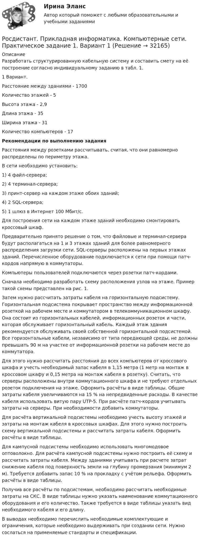     
          Описание
          	Разработать структурированную кабельную систему и составить смету на её построение согласно индивидуальному заданию в табл. 1. 1 Вариант. Расстояние между зданиями - 1700 Количество этажей - 5 Высота этажа - 2,9 Длина этажа - 35 Ширина этажа - 31 Количество компьютеров -  17 Рекомендации по выполнению задания	Расстояния между розетками рассчитывать, считая, что они равномерно распределены по периметру этажа.В сети необходимо установить:	1)     4 файл-сервера;	2)     4 терминал-сервера;	3)     принт-сервер на каждом этаже обоих зданий;	4)     2 SQL-сервера;	5)     1 шлюз в Интернет 100 Мбит/с.	Для построения сети на каждом этаже зданий необходимо смонтировать кроссовый шкаф.	Предварительно принято решение о том, что файловые и терминал-сервера будут располагаться на 1 и 3 этажах зданий для более равномерного распределения загрузки сети. SQL-серверы расположены на первых этажах зданий. Перечисленное оборудование подключается к сети при помощи патч-кордов напрямую в коммутаторы.	Компьютеры пользователей подключаются через розетки патч-кордами.	Сначала необходимо разработать схему расположения узлов на этаже. Пример такой схемы представлен на рис. 1.	Затем нужно рассчитать затраты кабеля на горизонтальную подсистему. Горизонтальная подсистема покрывает пространство между информационной розеткой на рабочем месте и коммутатором в телекоммуникационном шкафу. Она состоит из горизонтальных кабелей, информационных розеток и части, которая обслуживает горизонтальный кабель. Каждый этаж здания рекомендуется обслуживать своей собственной горизонтальной подсистемой. Все горизонтальные кабели, независимо от типа передающей среды, не должны превышать 90 м на участке от информационной розетки на рабочем месте до коммутатора.Для этого нужно рассчитать расстояния до всех компьютеров от кроссового шкафа и учесть необходимый запас кабеля в 1,15 метра (1 метр на монтаж в кроссовом шкафу и 0,15 метра на монтаж кабеля в розетку). Считать, что серверы расположены внутри коммутационного шкафа и не требуют отдельных розеток подключения на этаже. Оформить расчёты в виде таблицы. Общие затраты кабеля увеличиваются на 15 % на непредвиденные расходы. В качестве кабеля использовать витую пару UTP-5. При расчёте патч-кордов учитывать затраты на серверы. При необходимости добавить коммутаторы.	Для расчёта вертикальной подсистемы необходимо учесть высоту этажей и затраты на монтаж кабеля в кроссовых шкафах. Для этого нужно построить схему вертикальной подсистемы и рассчитать затраты кабеля. Оформить расчёты в виде таблицы.	Для кампусной подсистемы необходимо использовать многомодовое оптоволокно. Для расчёта кампусной подсистемы нужно построить её схему и рассчитать затраты кабеля. Между зданиями учитывать при расчете затрат снижение кабеля под поверхность земли на глубину промерзания (минимум 2 м). Требуется добавить запас 10 % на прокладку с учётом рельефа. Оформить расчёты в виде таблицы.	Получив все расчёты по подсистемам, необходимо рассчитать необходимые затраты на СКС. В виде таблицы нужно указать наименование коммутационного оборудования и его количество. Также требуется в виде таблицы указать вид необходимого кабеля и его длину.	В выводах необходимо перечислить необходимые комплектующие и ограничения, которые необходимо выдерживать при создании сети. Нужно сослаться на применяемые стандарты и спецификации.  
            
            
            [Росдистант]Приемники и потребители электрической энергии систем электроснабжения.Росдистант ТГУ 2022г Росдистант. Прикладная информатика. Компьютерные сети. Практическое задание 1. Вариант 1(Росдистант) При отыскании интеграла вида ∫ cosmx cosnx dx используется формула(Росдистант) При отыскании интеграла вида ∫ sinmx sinnx dx используется формула[Росдистант] Природоохранная деятельность по снижению загрязнения воздушной среды (итоговый тест, вопросы, ответы)[Росдистант] Проблемы арбитражного процесса (ИТОГОВЫЙ ТЕСТ) Росдистант ТГУ[Росдистант] Проблемы арбитражного процесса (ПРОМЕЖУТОЧНЫЕ ТЕСТЫ) Росдистант ТГУ[Росдистант] Презентация проекта (3041) (контрольная работа, практические задания)[Росдистант] Преобразовательные установки систем электроснабжения (промежуточные и итоговый тесты, вопросы, ответы)[Росдистант]Преступления против государственной власти и управления.Итоговый тест Росдистант ТГУ 2023г[Росдистант] Преступления против государственной власти и управления (промежуточные и итоговый тесты, вопросы, ответы)(Росдистант) Приемники и потребители электрической энергии ККР вариант 14 (М)[Росдистант] Приемники и потребители электрической энергии систем электроснабжения. Итоговый тест[Росдистант] Приемники и потребители электрической энергии систем электроснабжения (практические задания)