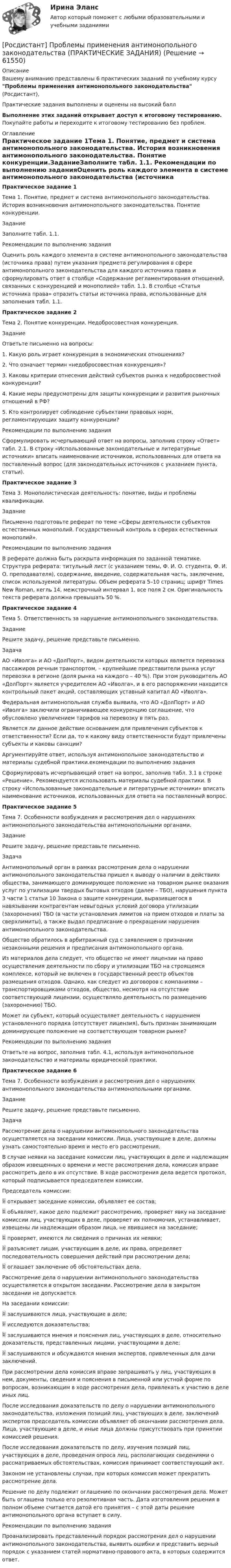     
            Описание
            Вашему вниманию представлены 6 практических заданий по учебному курсу Проблемы применения антимонопольного законодательства (Росдистант),Практические задания выполнены и оценены на высокий баллВыполнение этих заданий открывает доступ к итоговому тестированию. Покупайте работы и переходите к итоговому тестированию без проблем. 
            Оглавление
            Практическое задание 1Тема 1. Понятие, предмет и система антимонопольного законодательства. История возникновения антимонопольного законодательства. Понятие конкуренции.ЗаданиеЗаполните табл. 1.1. Рекомендации по выполнению заданияОценить роль каждого элемента в системе антимонопольного законодательства (источника права) путем указания предмета регулирования в сфере антимонопольного законодательства для каждого источника права и сформулировать ответ в столбце «Содержание регламентирования отношений, связанных с конкуренцией и монополией» табл. 1.1. В столбце «Статья источника права» отразить статьи источника права, использованные для заполнения табл. 1.1.Практическое задание 2Тема 2. Понятие конкуренции. Недобросовестная конкуренция. ЗаданиеОтветьте письменно на вопросы:1.	Какую роль играет конкуренция в экономических отношениях?2.	Что означает термин «недобросовестная конкуренция»?3.	Каковы критерии отнесения действий субъектов рынка к недобросовестной конкуренции?4.	Какие меры предусмотрены для защиты конкуренции и развития рыночных отношений в РФ?5.	Кто контролирует соблюдение субъектами правовых норм, регламентирующих защиту конкуренции?Рекомендации по выполнению заданияСформулировать исчерпывающий ответ на вопросы, заполнив строку «Ответ» табл. 2.1. В строку «Использованные законодательные и литературные источники» вписать наименование источников, использованных для ответа на поставленный вопрос (для законодательных источников с указанием пункта, статьи).Практическое задание 3Тема 3. Монополистическая деятельность: понятие, виды и проблемы квалификации.ЗаданиеПисьменно подготовьте реферат по теме «Сферы деятельности субъектов естественных монополий. Государственный контроль в сферах естественных монополий».Рекомендации по выполнению заданияВ реферате должна быть раскрыта информация по заданной тематике. Структура реферата: титульный лист (с указанием темы, Ф. И. О. студента, Ф. И. О. преподавателя), содержание, введение, содержательная часть, заключение, список используемой литературы. Объем реферата 5–10 страниц; шрифт Times New Roman, кегль 14, межстрочный интервал 1, все поля 2 см. Оригинальность текста реферата должна превышать 50 %.Практическое задание 4Тема 5. Ответственность за нарушение антимонопольного законодательства.ЗаданиеРешите задачу, решение представьте письменно.ЗадачаАО «Иволга» и АО «ДолПорт», видом деятельности которых является перевозка пассажиров речным транспортом, – крупнейшие представители рынка услуг перевозки в регионе (доля рынка на каждого – 40 %). При этом руководитель АО «ДолПорт» является учредителем АО «Иволга», и в его распоряжении находится контрольный пакет акций, составляющих уставный капитал АО «Иволга». Федеральная антимонопольная служба выявила, что АО «ДолПорт» и АО «Иволга» заключили ограничивающее конкуренцию соглашение, что обусловлено увеличением тарифов на перевозку в пять раз. Является ли данное действие основанием для привлечения субъектов к ответственности? Если да, то к какому виду ответственности будут привлечены субъекты и каковы санкции?Аргументируйте ответ, используя антимонопольное законодательство и материалы судебной практики.екомендации по выполнению заданияСформулировать исчерпывающий ответ на вопрос, заполнив табл. 3.1 в строке «Решение». Рекомендуется использовать материалы судебной практики. В строку «Использованные законодательные и литературные источники» вписать наименование источников, использованных для ответа на поставленный вопрос.Практическое задание 5Тема 7. Особенности возбуждения и рассмотрения дел о нарушениях антимонопольного законодательства антимонопольными органами.ЗаданиеРешите задачу, решение представьте письменно.ЗадачаАнтимонопольный орган в рамках рассмотрения дела о нарушении антимонопольного законодательства пришел к выводу о наличии в действиях общества, занимающего доминирующее положение на товарном рынке оказания услуг по утилизации твердых бытовых отходов (далее – ТБО), нарушения пункта 3 части 1 статьи 10 Закона о защите конкуренции, выразившегося в навязывании контрагентам невыгодных условий договора утилизации (захоронения) ТБО (в части установления лимитов на прием отходов и платы за сверхлимиты), а также выдал предписание о прекращении нарушения антимонопольного законодательства.Общество обратилось в арбитражный суд с заявлением о признании незаконными решения и предписания антимонопольного органа.Из материалов дела следует, что общество не имеет лицензии на право осуществления деятельности по сбору и утилизации ТБО на строящемся комплексе, который не включен в государственный реестр объектов размещения отходов. Однако, как следует из договоров с компаниями – транспортировщиками отходов, общество, несмотря на отсутствие соответствующей лицензии, осуществляло деятельность по размещению (захоронению) ТБО.Может ли субъект, который осуществляет деятельность с нарушением установленного порядка (отсутствует лицензия), быть признан занимающим доминирующее положение на соответствующем товарном рынке?Рекомендации по выполнению заданияОтветьте на вопрос, заполнив табл. 4.1, используя антимонопольное законодательство и материалы юридической практики.Практическое задание 6Тема 7. Особенности возбуждения и рассмотрения дел о нарушениях антимонопольного законодательства антимонопольными органами.ЗаданиеРешите задачу, решение представьте письменно.ЗадачаРассмотрение дела о нарушении антимонопольного законодательства осуществляется на заседании комиссии. Лица, участвующие в деле, должны узнать самостоятельно время и место его рассмотрения. В случае неявки на заседание комиссии лиц, участвующих в деле и надлежащим образом извещенных о времени и месте рассмотрения дела, комиссия вправе рассмотреть дело в их отсутствие. В ходе рассмотрения дела ведется протокол, который подписывается председателем комиссии. Председатель комиссии:	открывает заседание комиссии, объявляет ее состав;	объявляет, какое дело подлежит рассмотрению, проверяет явку на заседание комиссии лиц, участвующих в деле, проверяет их полномочия, устанавливает, извещены ли надлежащим образом лица, не явившиеся на заседание; 	проверяет, имеются ли сведения о причинах их неявки;	разъясняет лицам, участвующим в деле, их права, определяет последовательность совершения действий при рассмотрении дела;	оглашает заключение об обстоятельствах дела.Рассмотрение дела о нарушении антимонопольного законодательства осуществляется в открытом заседании. Рассмотрение дела в закрытом заседании не допускается.На заседании комиссии:	заслушиваются лица, участвующие в деле;	исследуются доказательства;	заслушиваются мнения и пояснения лиц, участвующих в деле, относительно доказательств, представленных лицами, участвующими в деле;	заслушиваются и обсуждаются мнения экспертов, привлеченных для дачи заключений.При рассмотрении дела комиссия вправе запрашивать у лиц, участвующих в нем, документы, сведения и пояснения в письменной или устной форме по вопросам, возникающим в ходе рассмотрения дела, привлекать к участию в деле иных лиц.После исследования доказательств по делу о нарушении антимонопольного законодательства, изложения позиций лиц, участвующих в деле, заключений экспертов председатель комиссии объявляет об окончании рассмотрения дела. Лица, участвующие в деле, и иные лица должны присутствовать при принятии комиссией решения.После исследования доказательств по делу, изучения позиций лиц, участвующих в деле, проведения опроса лиц, располагающих сведениями о рассматриваемых обстоятельствах, комиссия принимает соответствующий акт.Законом не установлены случаи, при которых комиссия может прекратить рассмотрение дела. Решение по делу подлежит оглашению по окончании рассмотрения дела. Может быть оглашена только его резолютивная часть. Дата изготовления решения в полном объеме считается датой его принятия – с этой даты решение антимонопольного органа вступает в силу.Рекомендации по выполнению заданияПроанализировать представленный порядок рассмотрения дел о нарушении антимонопольного законодательства, выявить ошибки и представить верный порядок с указанием статей нормативно-правового акта, в которых содержится ответ.  
            
            
            [Росдистант] Проблемы деликтного права (ПРАКТИЧЕСКИЕ ЗАДАНИЯ)[Росдистант] Проблемы применения антимонопольного законодательства (ПРАКТИЧЕСКИЕ ЗАДАНИЯ)[Росдистант] Проблемы теории доказательств (ПРОМЕЖУТОЧНЫЙ ТЕСТ) Росдистант ТГУ 2023 г.[Росдистант] Проблемы юридической ответственности и правонарушений.Итоговый тест Росдистант ТГУРосдистант Проверяемое задание 1 Тема 1. Система преступлений против личности. Преступления против жизни и здоровьяРосдистант Проверяемое задание 2  Лекция 2. ПреступностьРосдистант Проверяемое задание 2 Тема 1. Система преступлений против личности. Преступления против жизни и здоровья[Росдистант] Приемники и потребители электрической энергии систем электроснабжения (промежуточные и итоговый тесты, вопросы, ответы)[Росдистант]Приемники и потребители электрической энергии систем электроснабжения.Росдистант ТГУ 2022г Росдистант. Прикладная информатика. Компьютерные сети. Практическое задание 1. Вариант 1(Росдистант) При отыскании интеграла вида ∫ cosmx cosnx dx используется формула(Росдистант) При отыскании интеграла вида ∫ sinmx sinnx dx используется формула[Росдистант] Природоохранная деятельность по снижению загрязнения воздушной среды (итоговый тест, вопросы, ответы)[Росдистант] Проблемы арбитражного процесса (ИТОГОВЫЙ ТЕСТ) Росдистант ТГУ