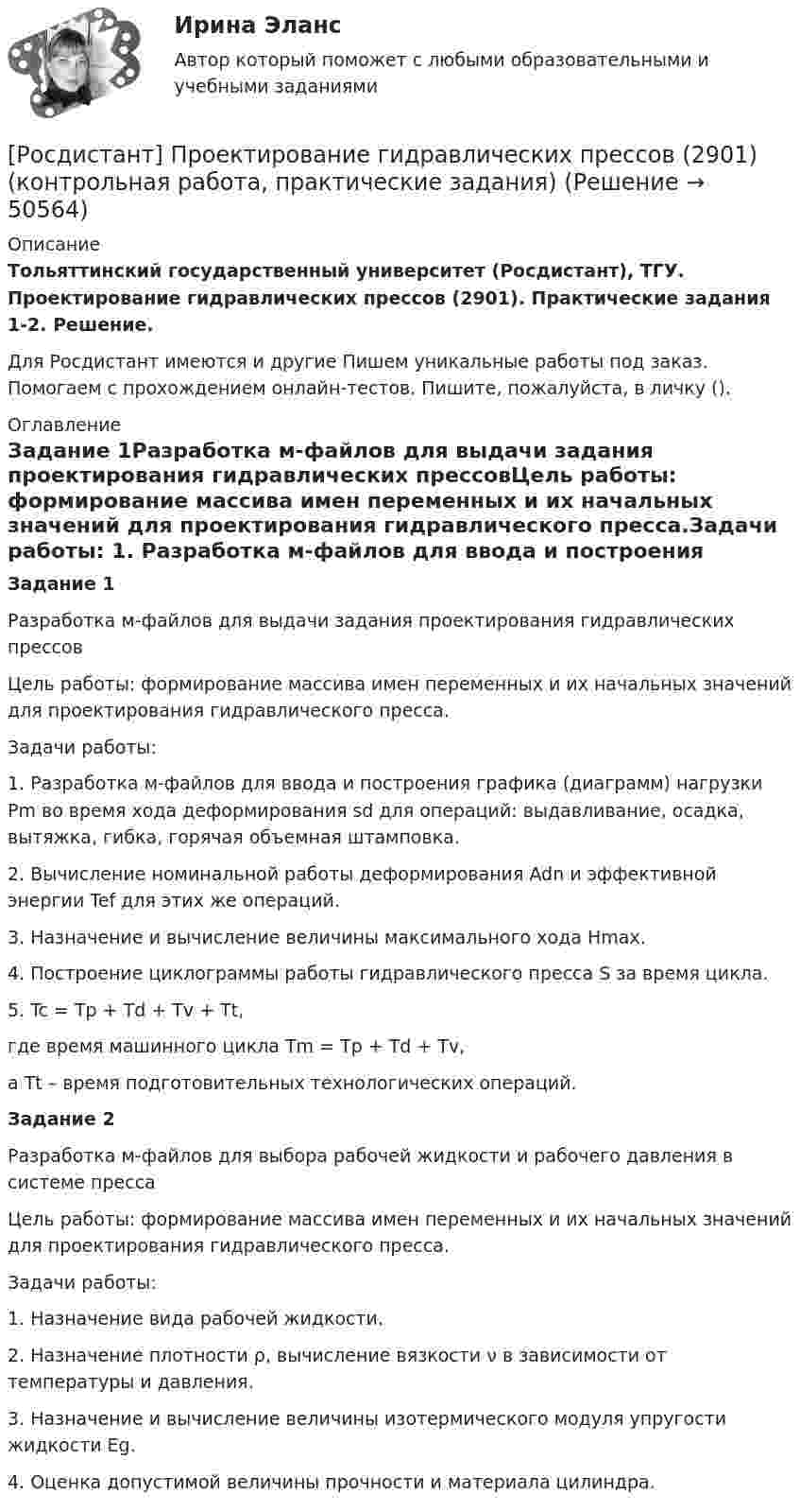     
            Описание
            Тольяттинский государственный университет (Росдистант), ТГУ. Проектирование гидравлических прессов (2901). Практические задания 1-2. Решение.Для Росдистант имеются и другие  Пишем уникальные работы под заказ. Помогаем с прохождением онлайн-тестов. Пишите, пожалуйста, в личку (). 
            Оглавление
            Задание 1Разработка м-файлов для выдачи задания проектирования гидравлических прессовЦель работы: формирование массива имен переменных и их начальных 			 значений для проектирования гидравлического пресса.Задачи работы: 1.	Разработка м-файлов для ввода и построения графика (диаграмм) нагрузки Pm во время хода деформирования sd для операций: выдавливание, осадка, вытяжка, гибка, горячая объемная штамповка.2.	Вычисление номинальной работы деформирования Adn и эффективной энергии Tef для этих же операций.3.	Назначение и вычисление величины максимального хода Hmax. 4.	Построение циклограммы работы гидравлического пресса S за время цикла.5.	Tc = Tp + Td + Tv + Tt, где время машинного цикла Tm = Tp + Td + Tv, а Tt – время подготовительных технологических операций.Задание 2Разработка м-файлов для выбора рабочей жидкости и рабочего давления в системе прессаЦель работы: формирование массива имен переменных и их начальных 			 значений для проектирования гидравлического пресса.Задачи работы: 1.	Назначение вида рабочей жидкости.2.	Назначение плотности ρ, вычисление вязкости ν в зависимости от температуры и давления.3.	Назначение и вычисление величины изотермического модуля упругости жидкости Eg. 4.	Оценка допустимой величины прочности и материала цилиндра. 
            
            
            Росдистант Проверяемое задание 6 Тема 5. Преступления против семьи и несовершеннолетних[Росдистант] Проектирование гидравлических прессов (2901) (контрольная работа, практические задания)[Росдистант]Проектирование машиностроительного производства.Итоговый тест Росдистант ТГУ 2023г[Росдистант] Проектирование промышленных зданий (ПРОМеЖУТОЧНЫЕ ТЕСТЫ) Росдистант ТГУ 2023 г.[Росдистант] Проектирование сварных конструкций (1180) (промежуточные и итоговый тесты, вопросы, ответы)[Росдистант] Проектирование сварных конструкций (промежуточные тесты, ответы)[Росдистант] Проектирование сварочных цехов и участков (1507) (промежуточные и итоговый тесты, вопросы, ответы)Росдистант Проверяемое задание 2 Тема 1. Система преступлений против личности. Преступления против жизни и здоровьяРосдистант Проверяемое задание 3  Лекция 3. Личность преступникаРосдистант Проверяемое задание 3 Тема 2. Вопросы квалификации преступлений против свободы, чести и достоинства личностиРосдистант Проверяемое задание 4  Лекция 4. Причины и условия преступностиРосдистант Проверяемое задание 4 Тема 3. Преступления против половой свободы и половой неприкосновенности личностиРосдистант Проверяемое задание 5  Лекция 5. ВиктимологияРосдистант Проверяемое задание 5 Тема 4. Преступления против конституционных прав и свобод человека и гражданина