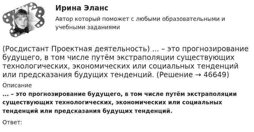      
            Описание
            ... – это прогнозирование будущего, в том числе путём экстраполяции существующих технологических, экономических или социальных тенденций или предсказания будущих тенденций.Ответ:  
            
            
            (Росдистант Проектная деятельность) ... - это идея, устраняющая противоречие и, соответственно, проблему, содержащую это противоречие.(Росдистант Проектная деятельность) ... – это прогнозирование будущего, в том числе путём экстраполяции существующих технологических, экономических или социальных тенденций или предсказания будущих тенденций.[Росдистант] Проектный практикум 2 (9597) (контрольная работа, практические задания)(Росдистант) Произведение обратной матрицы на данную равно(Росдистант) Производная ∂²z/∂x² функции z = 3x + 4y равна(Росдистант) Производная ∂²z/∂x∂y функции z = 6y – 2x равна(Росдистант) Производная функции z = 3x + 4y по переменной y равна(Росдистант Проектная деятельность) Сервисы и ... (нижняя ось) – базовый пакет инструментов поддержки, от инструментов транслирования смыслов до инструментов инвестиционной поддержки.(Росдистант Проектная деятельность) ... – те, кто устанавливает тренды, то есть запускает тренд на рынок.(Росдистант Проектная деятельность) Что из перечисленного относится к правилам генерации бизнес-идей?(Росдистант Проектная деятельность) Что относится к периоду второй промышленной революции?(Росдистант Проектная деятельность) Что понимают под термином «промышленная революция»?(Росдистант Проектная деятельность) Что представляет собой футурология?(Росдистант Проектная деятельность) Что такое ТРИЗ?