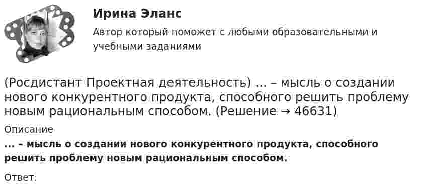      
            Описание
            ... – мысль о создании нового конкурентного продукта, способного решить проблему новым рациональным способом.Ответ:  
            
            
            (Росдистант Проектная деятельность) К чему привела замена ручного труда машинным?(Росдистант Проектная деятельность) ... – мысль о создании нового конкурентного продукта, способного решить проблему новым рациональным способом.(Росдистант Проектная деятельность) Определите последовательность шагов процесса использования идеального конечного результата.(Росдистант Проектная деятельность) Отметьте критерии рынков НТИ.(Росдистант Проектная деятельность) Отметьте основные программы государственной поддержки передовых производственных технологий.(Росдистант Проектная деятельность) Отметьте принципы решения противоречий в теории решения изобретательских задач.[Росдистант] Проектная деятельность (практикум) 1 (контрольная работа, практические задания)(Росдистант Проектная деятельность) Какой результат соответствует иррациональному решению?(Росдистант Проектная деятельность) Какой термин отражает понятие «боль, сопровождающаяся несоответствием ожидания и реальности, требующая создания рационального решения»?(Росдистант Проектная деятельность) Какой термин отражает понятие «введение в употребление нового или значительно улучшенного продукта (товара, услуги, процесса, метода, подхода, технологий и т. д.)»?(Росдистант Проектная деятельность) Какой термин отражает понятие «временное предприятие, созданное для того, чтобы найти масштабируемую бизнес-модель для выхода продукта на рынок»?(Росдистант Проектная деятельность) Какой термин отражает понятие «продукт, который закрывает потребности, передавая ценность полезнее, чем другие продукты или конкуренты, являющийся основой для дальнейшего построения новой компании или нового(Росдистант Проектная деятельность) Какой термин отражает понятие «устойчивый масштабируемый процесс получения прибыли через передачу продукта потребителю»?(Росдистант Проектная деятельность) Когда началась третья промышленная революция?