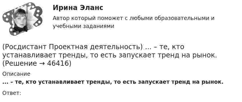      
            Описание
            ... – те, кто устанавливает тренды, то есть запускает тренд на рынок.Ответ:  
            
            
            (Росдистант Проектная деятельность) Сервисы и ... (нижняя ось) – базовый пакет инструментов поддержки, от инструментов транслирования смыслов до инструментов инвестиционной поддержки.(Росдистант Проектная деятельность) ... – те, кто устанавливает тренды, то есть запускает тренд на рынок.(Росдистант Проектная деятельность) Что из перечисленного относится к правилам генерации бизнес-идей?(Росдистант Проектная деятельность) Что относится к периоду второй промышленной революции?(Росдистант Проектная деятельность) Что понимают под термином «промышленная революция»?(Росдистант Проектная деятельность) Что представляет собой футурология?(Росдистант Проектная деятельность) Что такое ТРИЗ?Росдистант Проектная деятельность (практикум) 3[Росдистант] Проектная деятельность (практикум) 3 (9272) (итоговый тест, вопросы, ответы)[Росдистант]Проектная деятельность (практикум) 3.Итоговый Росдистант ТГУ 2023г[Росдистант] Проектная деятельность (практикум) 3 (ИТОГОВЫЙ ТЕСТ) Росдистант ТГУ[Росдистант] Проектная деятельность (практикум) 3 (ИТОГОВЫЙ ТЕСТ) Росдистант ТГУ[Росдистант] Проектная деятельность (практикум) 3.Итоговый тест Росдистант ТГУ 2023г [Росдистант] Проектная деятельность (практикум) 4 (контрольная работа, практические задания)